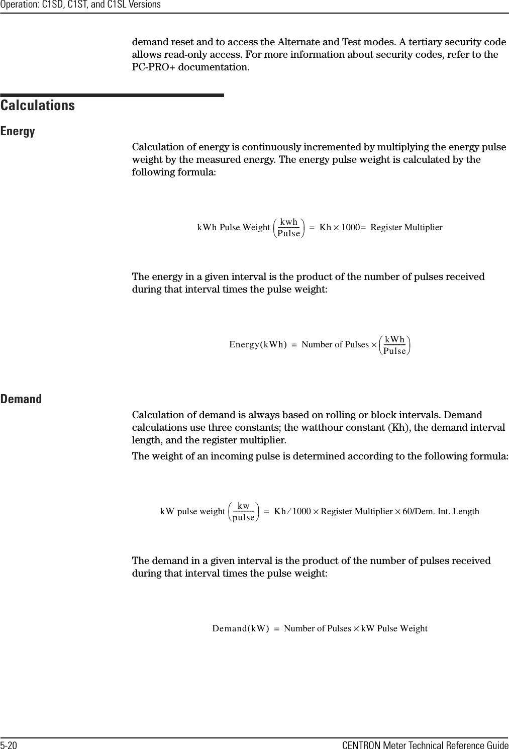 Operation: C1SD, C1ST, and C1SL Versions5-20 CENTRON Meter Technical Reference Guidedemand reset and to access the Alternate and Test modes. A tertiary security code allows read-only access. For more information about security codes, refer to the PC-PRO+ documentation.CalculationsEnergyCalculation of energy is continuously incremented by multiplying the energy pulse weight by the measured energy. The energy pulse weight is calculated by the following formula:The energy in a given interval is the product of the number of pulses received during that interval times the pulse weight:DemandCalculation of demand is always based on rolling or block intervals. Demand calculations use three constants; the watthour constant (Kh), the demand interval length, and the register multiplier. The weight of an incoming pulse is determined according to the following formula:The demand in a given interval is the product of the number of pulses received during that interval times the pulse weight:kWh Pulse Weight  kwhPulse--------------Kh 1000×Register Multiplier==Energy kWh()Number of Pulses kWhPulse--------------×=kW pulse weight  kwpulse--------------Kh 1000 Register Multiplier 60/Dem. Int. Length××⁄=Demand kW()Number of Pulses kW Pulse Weight×=