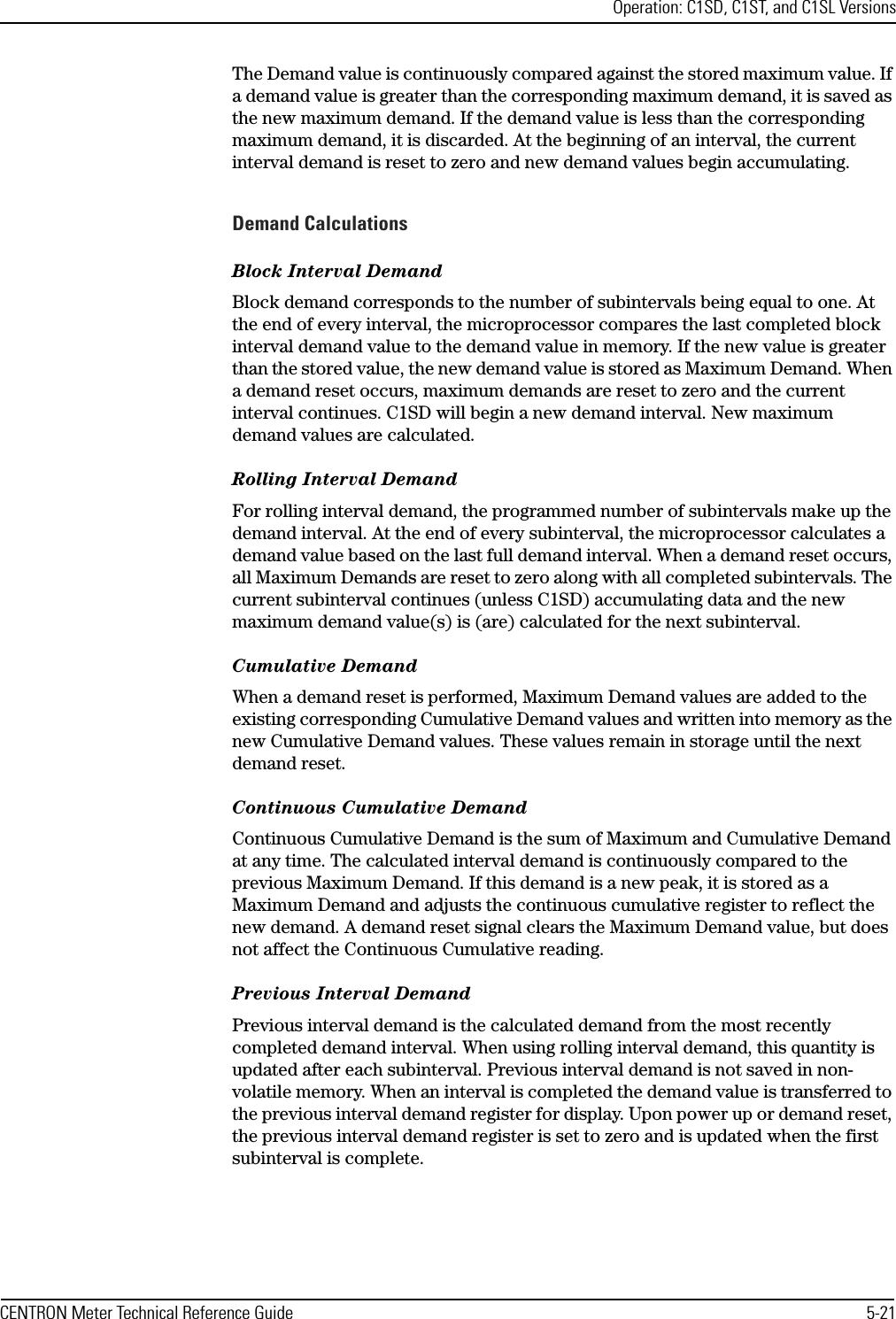 Operation: C1SD, C1ST, and C1SL VersionsCENTRON Meter Technical Reference Guide 5-21The Demand value is continuously compared against the stored maximum value. If a demand value is greater than the corresponding maximum demand, it is saved as the new maximum demand. If the demand value is less than the corresponding maximum demand, it is discarded. At the beginning of an interval, the current interval demand is reset to zero and new demand values begin accumulating. Demand CalculationsBlock Interval DemandBlock demand corresponds to the number of subintervals being equal to one. At the end of every interval, the microprocessor compares the last completed block interval demand value to the demand value in memory. If the new value is greater than the stored value, the new demand value is stored as Maximum Demand. When a demand reset occurs, maximum demands are reset to zero and the current interval continues. C1SD will begin a new demand interval. New maximum demand values are calculated.Rolling Interval DemandFor rolling interval demand, the programmed number of subintervals make up the demand interval. At the end of every subinterval, the microprocessor calculates a demand value based on the last full demand interval. When a demand reset occurs, all Maximum Demands are reset to zero along with all completed subintervals. The current subinterval continues (unless C1SD) accumulating data and the new maximum demand value(s) is (are) calculated for the next subinterval.Cumulative DemandWhen a demand reset is performed, Maximum Demand values are added to the existing corresponding Cumulative Demand values and written into memory as the new Cumulative Demand values. These values remain in storage until the next demand reset.Continuous Cumulative DemandContinuous Cumulative Demand is the sum of Maximum and Cumulative Demand at any time. The calculated interval demand is continuously compared to the previous Maximum Demand. If this demand is a new peak, it is stored as a Maximum Demand and adjusts the continuous cumulative register to reflect the new demand. A demand reset signal clears the Maximum Demand value, but does not affect the Continuous Cumulative reading.Previous Interval DemandPrevious interval demand is the calculated demand from the most recently completed demand interval. When using rolling interval demand, this quantity is updated after each subinterval. Previous interval demand is not saved in non-volatile memory. When an interval is completed the demand value is transferred to the previous interval demand register for display. Upon power up or demand reset, the previous interval demand register is set to zero and is updated when the first subinterval is complete.