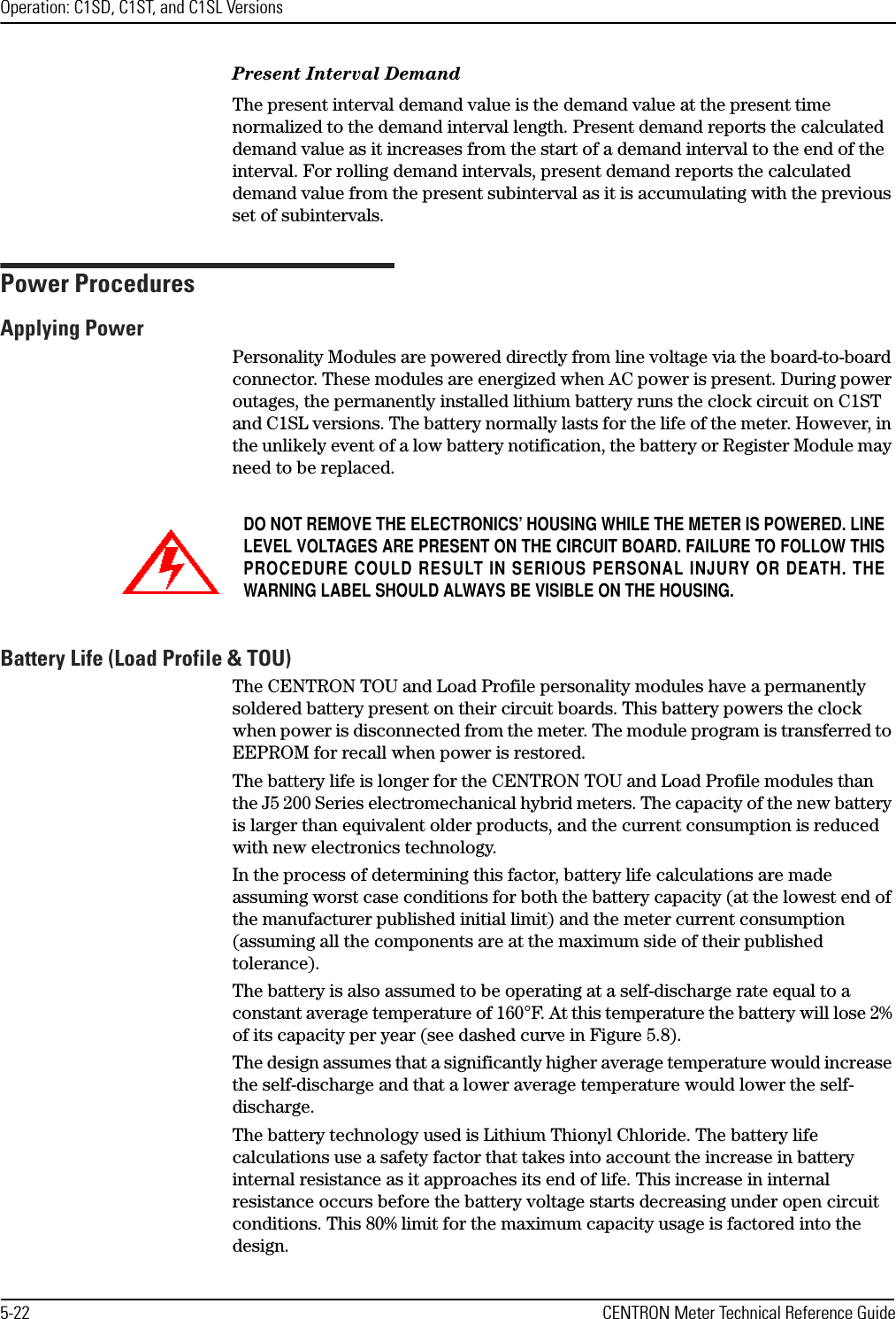 Operation: C1SD, C1ST, and C1SL Versions5-22 CENTRON Meter Technical Reference GuidePresent Interval DemandThe present interval demand value is the demand value at the present time normalized to the demand interval length. Present demand reports the calculated demand value as it increases from the start of a demand interval to the end of the interval. For rolling demand intervals, present demand reports the calculated demand value from the present subinterval as it is accumulating with the previous set of subintervals.Power ProceduresApplying PowerPersonality Modules are powered directly from line voltage via the board-to-board connector. These modules are energized when AC power is present. During power outages, the permanently installed lithium battery runs the clock circuit on C1ST and C1SL versions. The battery normally lasts for the life of the meter. However, in the unlikely event of a low battery notification, the battery or Register Module may need to be replaced.Battery Life (Load Profile &amp; TOU)The CENTRON TOU and Load Profile personality modules have a permanently soldered battery present on their circuit boards. This battery powers the clock when power is disconnected from the meter. The module program is transferred to EEPROM for recall when power is restored.The battery life is longer for the CENTRON TOU and Load Profile modules than the J5 200 Series electromechanical hybrid meters. The capacity of the new battery is larger than equivalent older products, and the current consumption is reduced with new electronics technology.In the process of determining this factor, battery life calculations are made assuming worst case conditions for both the battery capacity (at the lowest end of the manufacturer published initial limit) and the meter current consumption (assuming all the components are at the maximum side of their published tolerance). The battery is also assumed to be operating at a self-discharge rate equal to a constant average temperature of 160°F. At this temperature the battery will lose 2% of its capacity per year (see dashed curve in Figure 5.8). The design assumes that a significantly higher average temperature would increase the self-discharge and that a lower average temperature would lower the self-discharge. The battery technology used is Lithium Thionyl Chloride. The battery life calculations use a safety factor that takes into account the increase in battery internal resistance as it approaches its end of life. This increase in internal resistance occurs before the battery voltage starts decreasing under open circuit conditions. This 80% limit for the maximum capacity usage is factored into the design. DO NOT REMOVE THE ELECTRONICS’ HOUSING WHILE THE METER IS POWERED. LINELEVEL VOLTAGES ARE PRESENT ON THE CIRCUIT BOARD. FAILURE TO FOLLOW THISPROCEDURE COULD RESULT IN SERIOUS PERSONAL INJURY OR DEATH. THEWARNING LABEL SHOULD ALWAYS BE VISIBLE ON THE HOUSING.