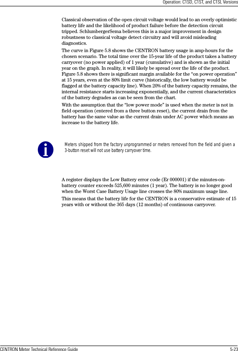 Operation: C1SD, C1ST, and C1SL VersionsCENTRON Meter Technical Reference Guide 5-23Classical observation of the open circuit voltage would lead to an overly optimistic battery life and the likelihood of product failure before the detection circuit tripped. SchlumbergerSema believes this is a major improvement in design robustness to classical voltage detect circuitry and will avoid misleading diagnostics. The curve in Figure 5.8 shows the CENTRON battery usage in amp-hours for the chosen scenario. The total time over the 15-year life of the product takes a battery carryover (no power applied) of 1 year (cumulative) and is shown as the initial year on the graph. In reality, it will likely be spread over the life of the product. Figure 5.8 shows there is significant margin available for the “on power operation” at 15 years, even at the 80% limit curve (historically, the low battery would be flagged at the battery capacity line). When 20% of the battery capacity remains, the internal resistance starts increasing exponentially, and the current characteristics of the battery degrades as can be seen from the chart. With the assumption that the “low power mode” is used when the meter is not in field operation (entered from a three button reset), the current drain from the battery has the same value as the current drain under AC power which means an increase to the battery life. A register displays the Low Battery error code (Er 000001) if the minutes-on-battery counter exceeds 525,600 minutes (1 year). The battery is no longer good when the Worst Case Battery Usage line crosses the 80% maximum usage line. This means that the battery life for the CENTRON is a conservative estimate of 15 years with or without the 365 days (12 months) of continuous carryover.Meters shipped from the factory unprogrammed or meters removed from the field and given a3-button reset will not use battery carryover time.
