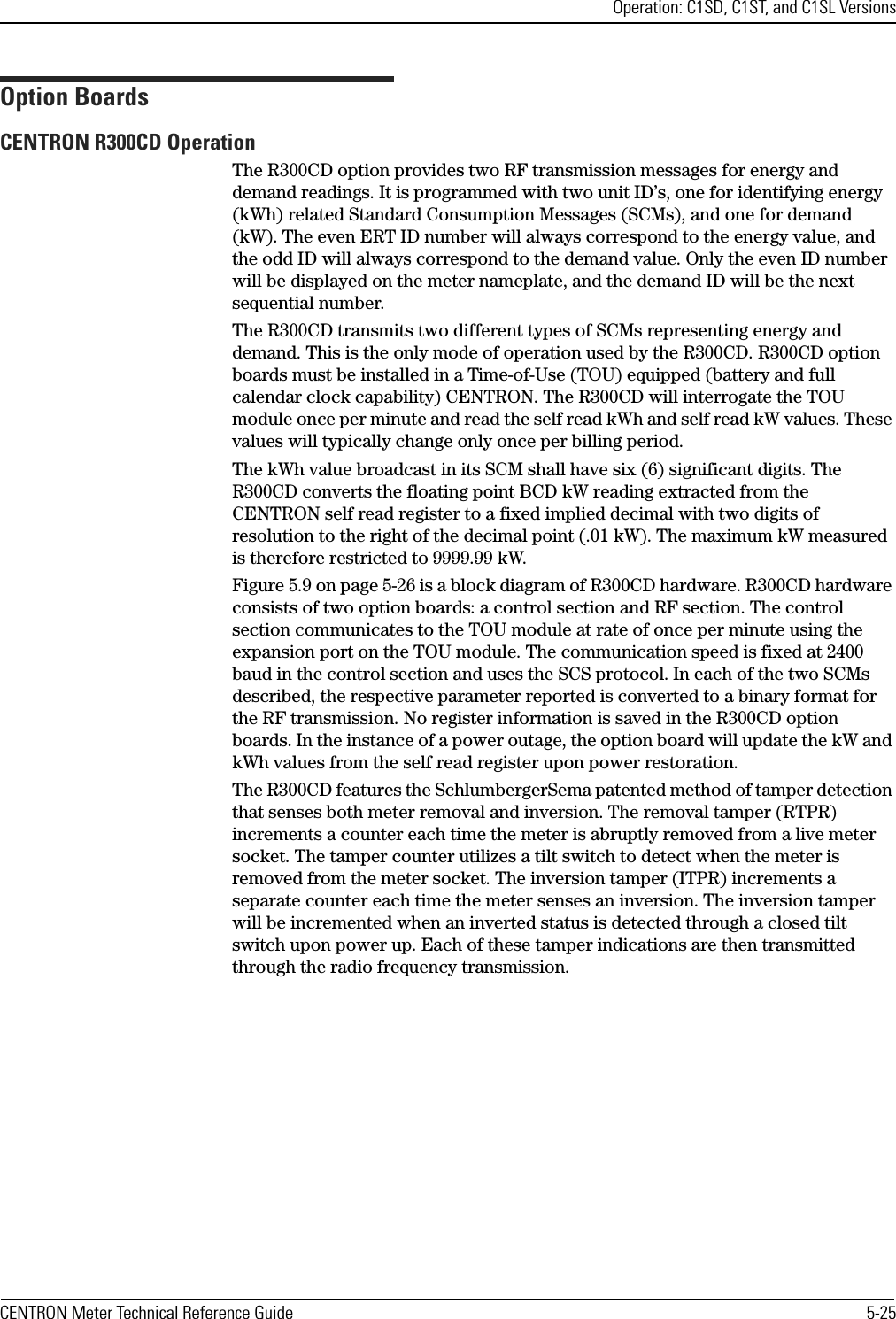 Operation: C1SD, C1ST, and C1SL VersionsCENTRON Meter Technical Reference Guide 5-25Option BoardsCENTRON R300CD OperationThe R300CD option provides two RF transmission messages for energy and demand readings. It is programmed with two unit ID’s, one for identifying energy (kWh) related Standard Consumption Messages (SCMs), and one for demand (kW). The even ERT ID number will always correspond to the energy value, and the odd ID will always correspond to the demand value. Only the even ID number will be displayed on the meter nameplate, and the demand ID will be the next sequential number.The R300CD transmits two different types of SCMs representing energy and demand. This is the only mode of operation used by the R300CD. R300CD option boards must be installed in a Time-of-Use (TOU) equipped (battery and full calendar clock capability) CENTRON. The R300CD will interrogate the TOU module once per minute and read the self read kWh and self read kW values. These values will typically change only once per billing period.The kWh value broadcast in its SCM shall have six (6) significant digits. The R300CD converts the floating point BCD kW reading extracted from the CENTRON self read register to a fixed implied decimal with two digits of resolution to the right of the decimal point (.01 kW). The maximum kW measured is therefore restricted to 9999.99 kW. Figure 5.9 on page 5-26 is a block diagram of R300CD hardware. R300CD hardware consists of two option boards: a control section and RF section. The control section communicates to the TOU module at rate of once per minute using the expansion port on the TOU module. The communication speed is fixed at 2400 baud in the control section and uses the SCS protocol. In each of the two SCMs described, the respective parameter reported is converted to a binary format for the RF transmission. No register information is saved in the R300CD option boards. In the instance of a power outage, the option board will update the kW and kWh values from the self read register upon power restoration.The R300CD features the SchlumbergerSema patented method of tamper detection that senses both meter removal and inversion. The removal tamper (RTPR) increments a counter each time the meter is abruptly removed from a live meter socket. The tamper counter utilizes a tilt switch to detect when the meter is removed from the meter socket. The inversion tamper (ITPR) increments a separate counter each time the meter senses an inversion. The inversion tamper will be incremented when an inverted status is detected through a closed tilt switch upon power up. Each of these tamper indications are then transmitted through the radio frequency transmission.