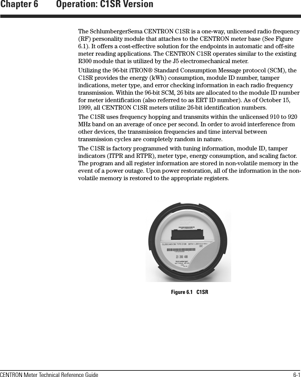 CENTRON Meter Technical Reference Guide 6-1Chapter 6 Operation: C1SR VersionThe SchlumbergerSema CENTRON C1SR is a one-way, unlicensed radio frequency (RF) personality module that attaches to the CENTRON meter base (See Figure 6.1). It offers a cost-effective solution for the endpoints in automatic and off-site meter reading applications. The CENTRON C1SR operates similar to the existing R300 module that is utilized by the J5 electromechanical meter. Utilizing the 96-bit iTRON® Standard Consumption Message protocol (SCM), the C1SR provides the energy (kWh) consumption, module ID number, tamper indications, meter type, and error checking information in each radio frequency transmission. Within the 96-bit SCM, 26 bits are allocated to the module ID number for meter identification (also referred to as ERT ID number). As of October 15, 1999, all CENTRON C1SR meters utilize 26-bit identification numbers.The C1SR uses frequency hopping and transmits within the unlicensed 910 to 920 MHz band on an average of once per second. In order to avoid interference from other devices, the transmission frequencies and time interval between transmission cycles are completely random in nature.The C1SR is factory programmed with tuning information, module ID, tamper indicators (ITPR and RTPR), meter type, energy consumption, and scaling factor. The program and all register information are stored in non-volatile memory in the event of a power outage. Upon power restoration, all of the information in the non-volatile memory is restored to the appropriate registers.Figure 6.1   C1SR