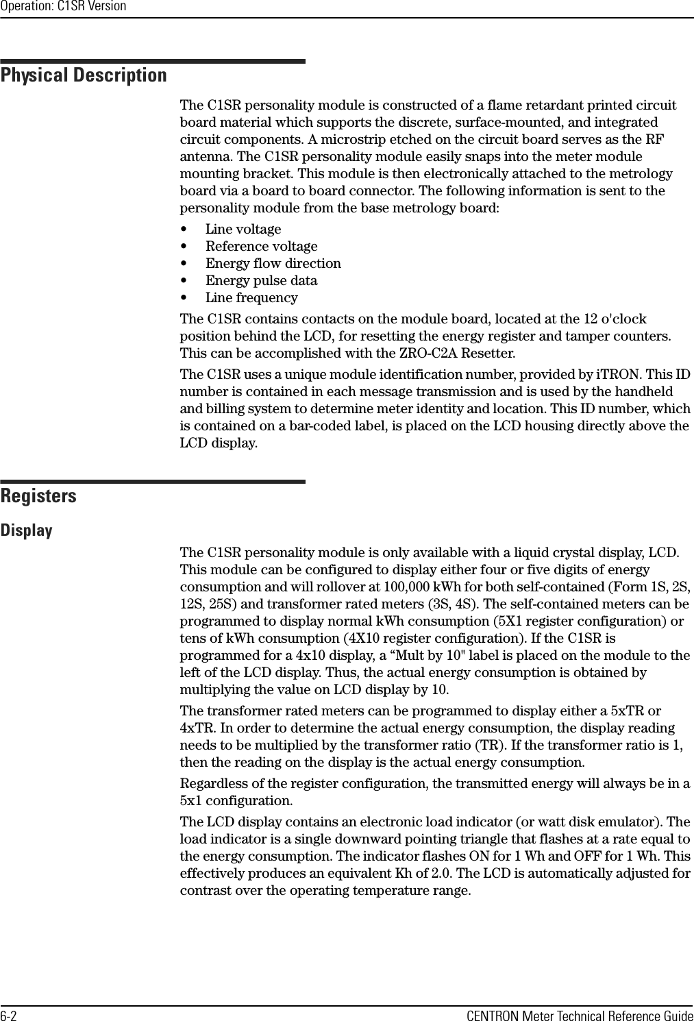 Operation: C1SR Version6-2 CENTRON Meter Technical Reference GuidePhysical DescriptionThe C1SR personality module is constructed of a flame retardant printed circuit board material which supports the discrete, surface-mounted, and integrated circuit components. A microstrip etched on the circuit board serves as the RF antenna. The C1SR personality module easily snaps into the meter module mounting bracket. This module is then electronically attached to the metrology board via a board to board connector. The following information is sent to the personality module from the base metrology board:• Line voltage• Reference voltage• Energy flow direction• Energy pulse data• Line frequencyThe C1SR contains contacts on the module board, located at the 12 o&apos;clock position behind the LCD, for resetting the energy register and tamper counters. This can be accomplished with the ZRO-C2A Resetter. The C1SR uses a unique module identification number, provided by iTRON. This ID number is contained in each message transmission and is used by the handheld and billing system to determine meter identity and location. This ID number, which is contained on a bar-coded label, is placed on the LCD housing directly above the LCD display.RegistersDisplayThe C1SR personality module is only available with a liquid crystal display, LCD. This module can be configured to display either four or five digits of energy consumption and will rollover at 100,000 kWh for both self-contained (Form 1S, 2S, 12S, 25S) and transformer rated meters (3S, 4S). The self-contained meters can be programmed to display normal kWh consumption (5X1 register configuration) or tens of kWh consumption (4X10 register configuration). If the C1SR is programmed for a 4x10 display, a “Mult by 10&quot; label is placed on the module to the left of the LCD display. Thus, the actual energy consumption is obtained by multiplying the value on LCD display by 10.The transformer rated meters can be programmed to display either a 5xTR or 4xTR. In order to determine the actual energy consumption, the display reading needs to be multiplied by the transformer ratio (TR). If the transformer ratio is 1, then the reading on the display is the actual energy consumption.Regardless of the register configuration, the transmitted energy will always be in a 5x1 configuration.The LCD display contains an electronic load indicator (or watt disk emulator). The load indicator is a single downward pointing triangle that flashes at a rate equal to the energy consumption. The indicator flashes ON for 1 Wh and OFF for 1 Wh. This effectively produces an equivalent Kh of 2.0. The LCD is automatically adjusted for contrast over the operating temperature range.