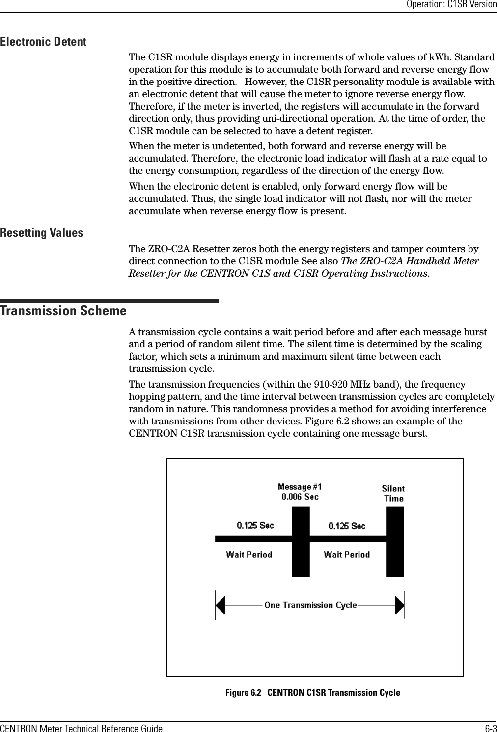 Operation: C1SR VersionCENTRON Meter Technical Reference Guide 6-3Electronic DetentThe C1SR module displays energy in increments of whole values of kWh. Standard operation for this module is to accumulate both forward and reverse energy flow in the positive direction.   However, the C1SR personality module is available with an electronic detent that will cause the meter to ignore reverse energy flow. Therefore, if the meter is inverted, the registers will accumulate in the forward direction only, thus providing uni-directional operation. At the time of order, the C1SR module can be selected to have a detent register. When the meter is undetented, both forward and reverse energy will be accumulated. Therefore, the electronic load indicator will flash at a rate equal to the energy consumption, regardless of the direction of the energy flow. When the electronic detent is enabled, only forward energy flow will be accumulated. Thus, the single load indicator will not flash, nor will the meter accumulate when reverse energy flow is present.Resetting ValuesThe ZRO-C2A Resetter zeros both the energy registers and tamper counters by direct connection to the C1SR module See also The ZRO-C2A Handheld Meter Resetter for the CENTRON C1S and C1SR Operating Instructions.Transmission SchemeA transmission cycle contains a wait period before and after each message burst and a period of random silent time. The silent time is determined by the scaling factor, which sets a minimum and maximum silent time between each transmission cycle.The transmission frequencies (within the 910-920 MHz band), the frequency hopping pattern, and the time interval between transmission cycles are completely random in nature. This randomness provides a method for avoiding interference with transmissions from other devices. Figure 6.2 shows an example of the CENTRON C1SR transmission cycle containing one message burst..Figure 6.2   CENTRON C1SR Transmission Cycle