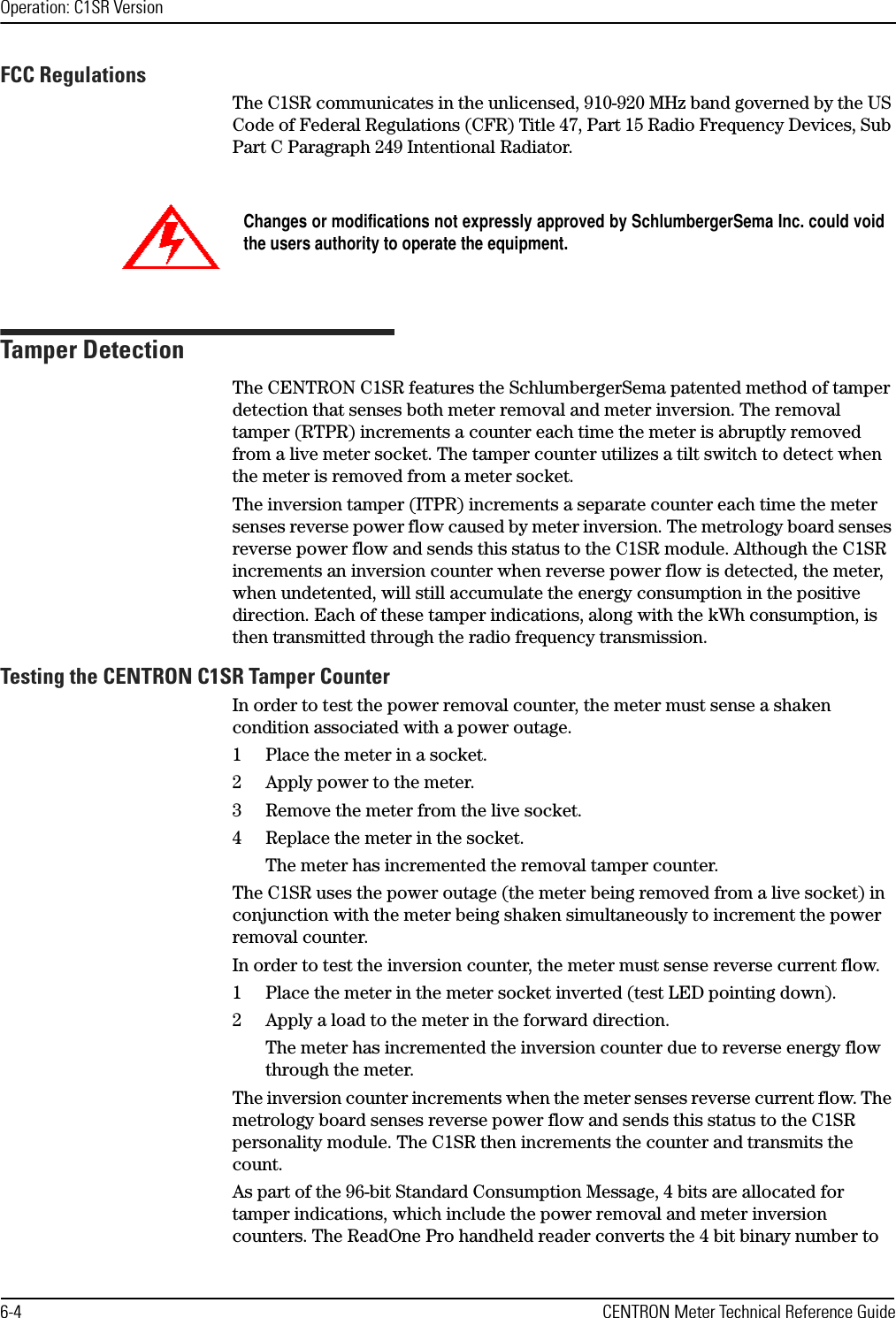 Operation: C1SR Version6-4 CENTRON Meter Technical Reference GuideFCC RegulationsThe C1SR communicates in the unlicensed, 910-920 MHz band governed by the US Code of Federal Regulations (CFR) Title 47, Part 15 Radio Frequency Devices, Sub Part C Paragraph 249 Intentional Radiator.Tamper DetectionThe CENTRON C1SR features the SchlumbergerSema patented method of tamper detection that senses both meter removal and meter inversion. The removal tamper (RTPR) increments a counter each time the meter is abruptly removed from a live meter socket. The tamper counter utilizes a tilt switch to detect when the meter is removed from a meter socket. The inversion tamper (ITPR) increments a separate counter each time the meter senses reverse power flow caused by meter inversion. The metrology board senses reverse power flow and sends this status to the C1SR module. Although the C1SR increments an inversion counter when reverse power flow is detected, the meter, when undetented, will still accumulate the energy consumption in the positive direction. Each of these tamper indications, along with the kWh consumption, is then transmitted through the radio frequency transmission.Testing the CENTRON C1SR Tamper CounterIn order to test the power removal counter, the meter must sense a shaken condition associated with a power outage.1 Place the meter in a socket.2 Apply power to the meter.3 Remove the meter from the live socket.4 Replace the meter in the socket.The meter has incremented the removal tamper counter.The C1SR uses the power outage (the meter being removed from a live socket) in conjunction with the meter being shaken simultaneously to increment the power removal counter. In order to test the inversion counter, the meter must sense reverse current flow.1 Place the meter in the meter socket inverted (test LED pointing down). 2 Apply a load to the meter in the forward direction.The meter has incremented the inversion counter due to reverse energy flow through the meter.The inversion counter increments when the meter senses reverse current flow. The metrology board senses reverse power flow and sends this status to the C1SR personality module. The C1SR then increments the counter and transmits the count.As part of the 96-bit Standard Consumption Message, 4 bits are allocated for tamper indications, which include the power removal and meter inversion counters. The ReadOne Pro handheld reader converts the 4 bit binary number to Changes or modifications not expressly approved by SchlumbergerSema Inc. could voidthe users authority to operate the equipment.