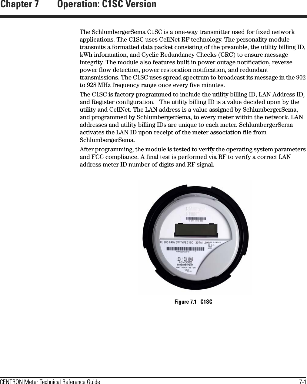 CENTRON Meter Technical Reference Guide 7-1Chapter 7 Operation: C1SC VersionThe SchlumbergerSema C1SC is a one-way transmitter used for fixed network applications. The C1SC uses CellNet RF technology. The personality module transmits a formatted data packet consisting of the preamble, the utility billing ID, kWh information, and Cyclic Redundancy Checks (CRC) to ensure message integrity. The module also features built in power outage notification, reverse power flow detection, power restoration notification, and redundant transmissions. The C1SC uses spread spectrum to broadcast its message in the 902 to 928 MHz frequency range once every five minutes.The C1SC is factory programmed to include the utility billing ID, LAN Address ID, and Register configuration.   The utility billing ID is a value decided upon by the utility and CellNet. The LAN address is a value assigned by SchlumbergerSema, and programmed by SchlumbergerSema, to every meter within the network. LAN addresses and utility billing IDs are unique to each meter. SchlumbergerSema activates the LAN ID upon receipt of the meter association file from SchlumbergerSema.After programming, the module is tested to verify the operating system parameters and FCC compliance. A final test is performed via RF to verify a correct LAN address meter ID number of digits and RF signal. Figure 7.1   C1SC