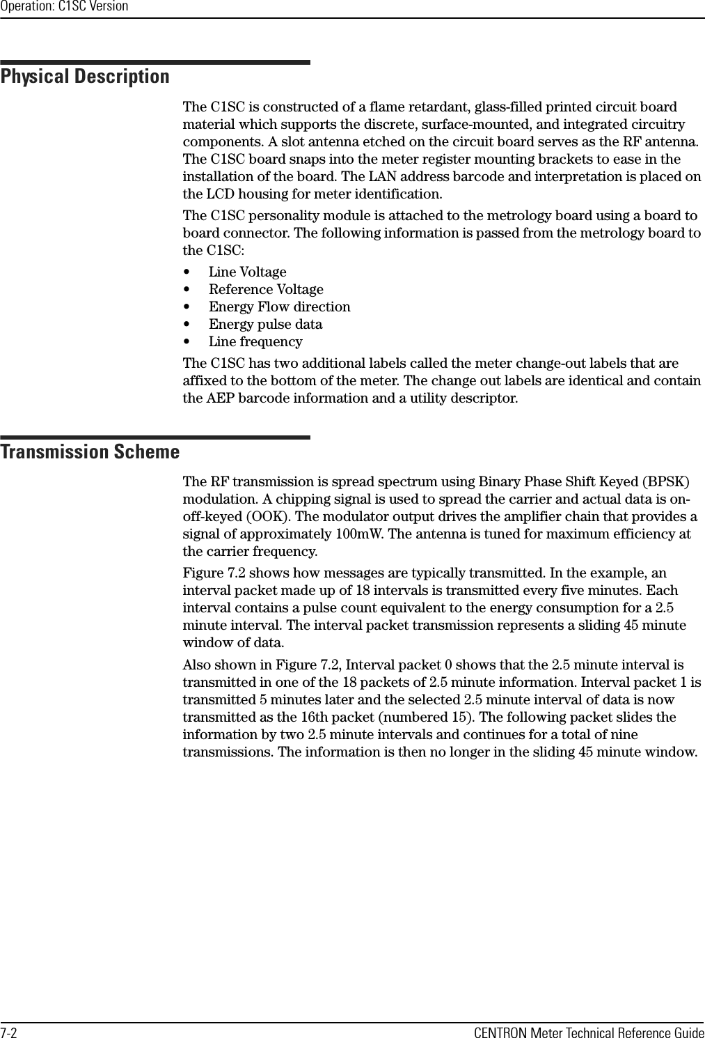 Operation: C1SC Version7-2 CENTRON Meter Technical Reference GuidePhysical DescriptionThe C1SC is constructed of a flame retardant, glass-filled printed circuit board material which supports the discrete, surface-mounted, and integrated circuitry components. A slot antenna etched on the circuit board serves as the RF antenna. The C1SC board snaps into the meter register mounting brackets to ease in the installation of the board. The LAN address barcode and interpretation is placed on the LCD housing for meter identification. The C1SC personality module is attached to the metrology board using a board to board connector. The following information is passed from the metrology board to the C1SC:• Line Voltage• Reference Voltage• Energy Flow direction• Energy pulse data• Line frequencyThe C1SC has two additional labels called the meter change-out labels that are affixed to the bottom of the meter. The change out labels are identical and contain the AEP barcode information and a utility descriptor.Transmission SchemeThe RF transmission is spread spectrum using Binary Phase Shift Keyed (BPSK) modulation. A chipping signal is used to spread the carrier and actual data is on-off-keyed (OOK). The modulator output drives the amplifier chain that provides a signal of approximately 100mW. The antenna is tuned for maximum efficiency at the carrier frequency. Figure 7.2 shows how messages are typically transmitted. In the example, an interval packet made up of 18 intervals is transmitted every five minutes. Each interval contains a pulse count equivalent to the energy consumption for a 2.5 minute interval. The interval packet transmission represents a sliding 45 minute window of data.Also shown in Figure 7.2, Interval packet 0 shows that the 2.5 minute interval is transmitted in one of the 18 packets of 2.5 minute information. Interval packet 1 is transmitted 5 minutes later and the selected 2.5 minute interval of data is now transmitted as the 16th packet (numbered 15). The following packet slides the information by two 2.5 minute intervals and continues for a total of nine transmissions. The information is then no longer in the sliding 45 minute window.