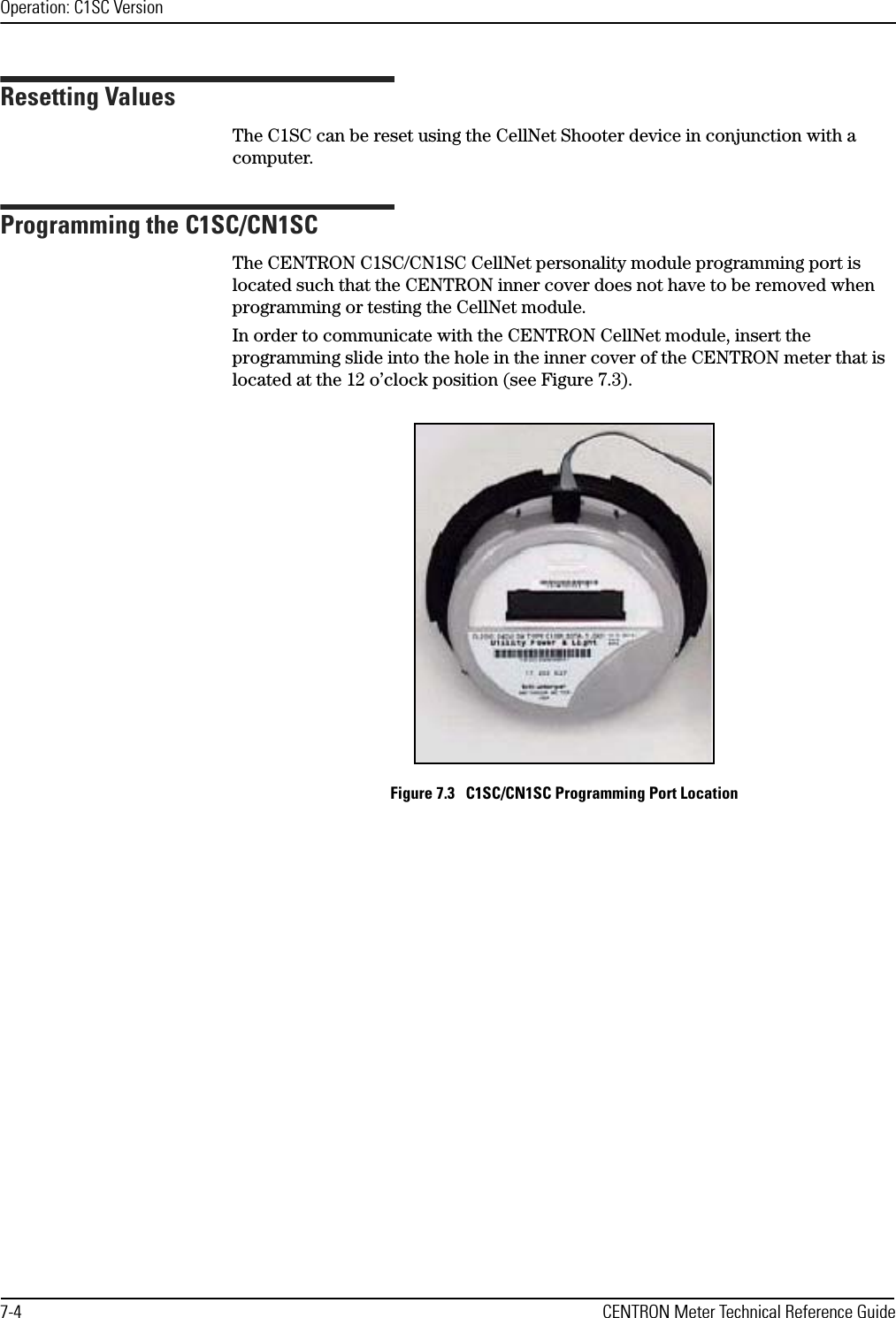 Operation: C1SC Version7-4 CENTRON Meter Technical Reference GuideResetting ValuesThe C1SC can be reset using the CellNet Shooter device in conjunction with a computer.Programming the C1SC/CN1SCThe CENTRON C1SC/CN1SC CellNet personality module programming port is located such that the CENTRON inner cover does not have to be removed when programming or testing the CellNet module.In order to communicate with the CENTRON CellNet module, insert the programming slide into the hole in the inner cover of the CENTRON meter that is located at the 12 o’clock position (see Figure 7.3).Figure 7.3   C1SC/CN1SC Programming Port Location