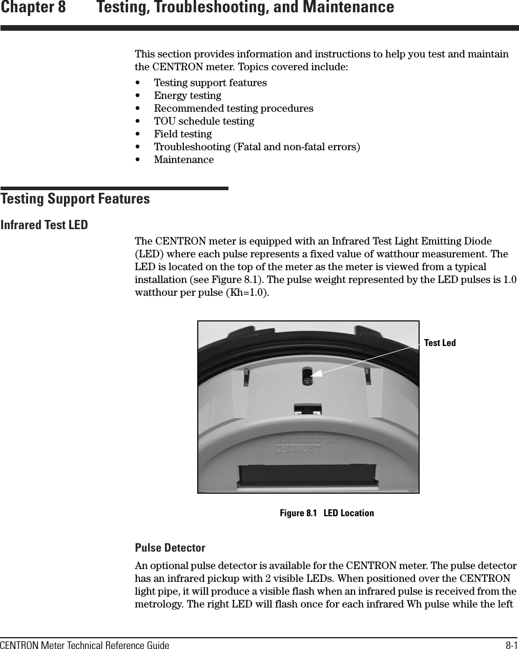 CENTRON Meter Technical Reference Guide 8-1Chapter 8 Testing, Troubleshooting, and MaintenanceThis section provides information and instructions to help you test and maintain the CENTRON meter. Topics covered include:• Testing support features•Energy testing• Recommended testing procedures• TOU schedule testing• Field testing• Troubleshooting (Fatal and non-fatal errors)• MaintenanceTesting Support FeaturesInfrared Test LEDThe CENTRON meter is equipped with an Infrared Test Light Emitting Diode (LED) where each pulse represents a fixed value of watthour measurement. The LED is located on the top of the meter as the meter is viewed from a typical installation (see Figure 8.1). The pulse weight represented by the LED pulses is 1.0 watthour per pulse (Kh=1.0).Figure 8.1   LED LocationPulse DetectorAn optional pulse detector is available for the CENTRON meter. The pulse detector has an infrared pickup with 2 visible LEDs. When positioned over the CENTRON light pipe, it will produce a visible flash when an infrared pulse is received from the metrology. The right LED will flash once for each infrared Wh pulse while the left Test Led