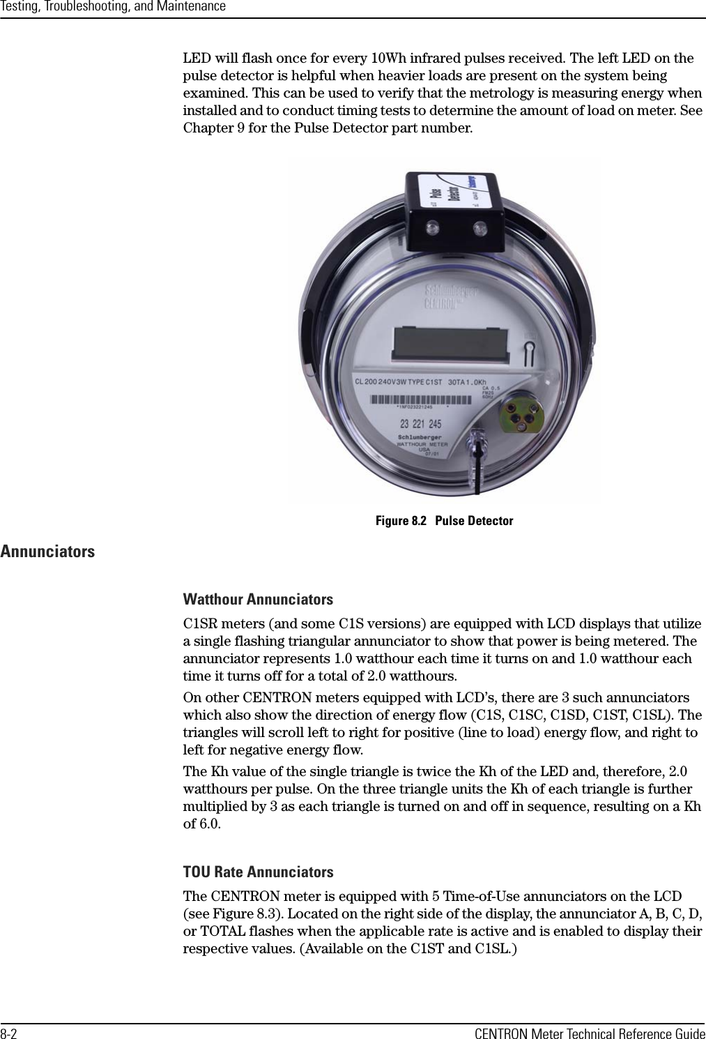 Testing, Troubleshooting, and Maintenance8-2 CENTRON Meter Technical Reference GuideLED will flash once for every 10Wh infrared pulses received. The left LED on the pulse detector is helpful when heavier loads are present on the system being examined. This can be used to verify that the metrology is measuring energy when installed and to conduct timing tests to determine the amount of load on meter. See Chapter 9 for the Pulse Detector part number.Figure 8.2   Pulse DetectorAnnunciatorsWatthour AnnunciatorsC1SR meters (and some C1S versions) are equipped with LCD displays that utilize a single flashing triangular annunciator to show that power is being metered. The annunciator represents 1.0 watthour each time it turns on and 1.0 watthour each time it turns off for a total of 2.0 watthours. On other CENTRON meters equipped with LCD’s, there are 3 such annunciators which also show the direction of energy flow (C1S, C1SC, C1SD, C1ST, C1SL). The triangles will scroll left to right for positive (line to load) energy flow, and right to left for negative energy flow.The Kh value of the single triangle is twice the Kh of the LED and, therefore, 2.0 watthours per pulse. On the three triangle units the Kh of each triangle is further multiplied by 3 as each triangle is turned on and off in sequence, resulting on a Kh of 6.0. TOU Rate AnnunciatorsThe CENTRON meter is equipped with 5 Time-of-Use annunciators on the LCD (see Figure 8.3). Located on the right side of the display, the annunciator A, B, C, D, or TOTAL flashes when the applicable rate is active and is enabled to display their respective values. (Available on the C1ST and C1SL.)