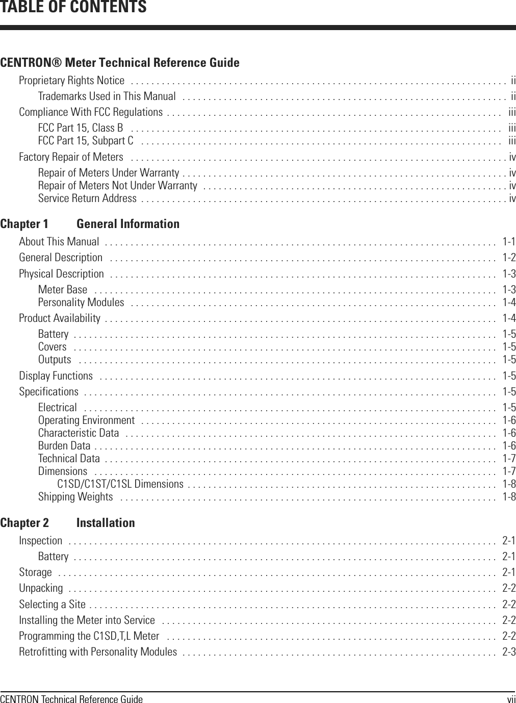 CENTRON Technical Reference Guide viiCENTRON® Meter Technical Reference GuideProprietary Rights Notice  . . . . . . . . . . . . . . . . . . . . . . . . . . . . . . . . . . . . . . . . . . . . . . . . . . . . . . . . . . . . . . . . . . . . . . . . .  iiTrademarks Used in This Manual   . . . . . . . . . . . . . . . . . . . . . . . . . . . . . . . . . . . . . . . . . . . . . . . . . . . . . . . . . . . . . . .  iiCompliance With FCC Regulations  . . . . . . . . . . . . . . . . . . . . . . . . . . . . . . . . . . . . . . . . . . . . . . . . . . . . . . . . . . . . . . . . .   iiiFCC Part 15, Class B   . . . . . . . . . . . . . . . . . . . . . . . . . . . . . . . . . . . . . . . . . . . . . . . . . . . . . . . . . . . . . . . . . . . . . . . .   iiiFCC Part 15, Subpart C   . . . . . . . . . . . . . . . . . . . . . . . . . . . . . . . . . . . . . . . . . . . . . . . . . . . . . . . . . . . . . . . . . . . . . .   iiiFactory Repair of Meters   . . . . . . . . . . . . . . . . . . . . . . . . . . . . . . . . . . . . . . . . . . . . . . . . . . . . . . . . . . . . . . . . . . . . . . . . . ivRepair of Meters Under Warranty . . . . . . . . . . . . . . . . . . . . . . . . . . . . . . . . . . . . . . . . . . . . . . . . . . . . . . . . . . . . . . . ivRepair of Meters Not Under Warranty  . . . . . . . . . . . . . . . . . . . . . . . . . . . . . . . . . . . . . . . . . . . . . . . . . . . . . . . . . . . ivService Return Address  . . . . . . . . . . . . . . . . . . . . . . . . . . . . . . . . . . . . . . . . . . . . . . . . . . . . . . . . . . . . . . . . . . . . . . . ivChapter 1 General InformationAbout This Manual  . . . . . . . . . . . . . . . . . . . . . . . . . . . . . . . . . . . . . . . . . . . . . . . . . . . . . . . . . . . . . . . . . . . . . . . . . . . .   1-1General Description   . . . . . . . . . . . . . . . . . . . . . . . . . . . . . . . . . . . . . . . . . . . . . . . . . . . . . . . . . . . . . . . . . . . . . . . . . . .   1-2Physical Description  . . . . . . . . . . . . . . . . . . . . . . . . . . . . . . . . . . . . . . . . . . . . . . . . . . . . . . . . . . . . . . . . . . . . . . . . . . .   1-3Meter Base   . . . . . . . . . . . . . . . . . . . . . . . . . . . . . . . . . . . . . . . . . . . . . . . . . . . . . . . . . . . . . . . . . . . . . . . . . . . . . .   1-3Personality Modules  . . . . . . . . . . . . . . . . . . . . . . . . . . . . . . . . . . . . . . . . . . . . . . . . . . . . . . . . . . . . . . . . . . . . . . .   1-4Product Availability  . . . . . . . . . . . . . . . . . . . . . . . . . . . . . . . . . . . . . . . . . . . . . . . . . . . . . . . . . . . . . . . . . . . . . . . . . . . .   1-4Battery  . . . . . . . . . . . . . . . . . . . . . . . . . . . . . . . . . . . . . . . . . . . . . . . . . . . . . . . . . . . . . . . . . . . . . . . . . . . . . . . . . .   1-5Covers   . . . . . . . . . . . . . . . . . . . . . . . . . . . . . . . . . . . . . . . . . . . . . . . . . . . . . . . . . . . . . . . . . . . . . . . . . . . . . . . . . .   1-5Outputs   . . . . . . . . . . . . . . . . . . . . . . . . . . . . . . . . . . . . . . . . . . . . . . . . . . . . . . . . . . . . . . . . . . . . . . . . . . . . . . . . .   1-5Display Functions   . . . . . . . . . . . . . . . . . . . . . . . . . . . . . . . . . . . . . . . . . . . . . . . . . . . . . . . . . . . . . . . . . . . . . . . . . . . . .   1-5Specifications  . . . . . . . . . . . . . . . . . . . . . . . . . . . . . . . . . . . . . . . . . . . . . . . . . . . . . . . . . . . . . . . . . . . . . . . . . . . . . . . .   1-5Electrical   . . . . . . . . . . . . . . . . . . . . . . . . . . . . . . . . . . . . . . . . . . . . . . . . . . . . . . . . . . . . . . . . . . . . . . . . . . . . . . . .   1-5Operating Environment   . . . . . . . . . . . . . . . . . . . . . . . . . . . . . . . . . . . . . . . . . . . . . . . . . . . . . . . . . . . . . . . . . . . . .  1-6Characteristic Data  . . . . . . . . . . . . . . . . . . . . . . . . . . . . . . . . . . . . . . . . . . . . . . . . . . . . . . . . . . . . . . . . . . . . . . . .  1-6Burden Data . . . . . . . . . . . . . . . . . . . . . . . . . . . . . . . . . . . . . . . . . . . . . . . . . . . . . . . . . . . . . . . . . . . . . . . . . . . . . .   1-6Technical Data  . . . . . . . . . . . . . . . . . . . . . . . . . . . . . . . . . . . . . . . . . . . . . . . . . . . . . . . . . . . . . . . . . . . . . . . . . . . .   1-7Dimensions   . . . . . . . . . . . . . . . . . . . . . . . . . . . . . . . . . . . . . . . . . . . . . . . . . . . . . . . . . . . . . . . . . . . . . . . . . . . . . .   1-7C1SD/C1ST/C1SL Dimensions  . . . . . . . . . . . . . . . . . . . . . . . . . . . . . . . . . . . . . . . . . . . . . . . . . . . . . . . . . . . .   1-8Shipping Weights   . . . . . . . . . . . . . . . . . . . . . . . . . . . . . . . . . . . . . . . . . . . . . . . . . . . . . . . . . . . . . . . . . . . . . . . . .   1-8Chapter 2 InstallationInspection  . . . . . . . . . . . . . . . . . . . . . . . . . . . . . . . . . . . . . . . . . . . . . . . . . . . . . . . . . . . . . . . . . . . . . . . . . . . . . . . . . . .   2-1Battery  . . . . . . . . . . . . . . . . . . . . . . . . . . . . . . . . . . . . . . . . . . . . . . . . . . . . . . . . . . . . . . . . . . . . . . . . . . . . . . . . . .   2-1Storage  . . . . . . . . . . . . . . . . . . . . . . . . . . . . . . . . . . . . . . . . . . . . . . . . . . . . . . . . . . . . . . . . . . . . . . . . . . . . . . . . . . . . .  2-1Unpacking  . . . . . . . . . . . . . . . . . . . . . . . . . . . . . . . . . . . . . . . . . . . . . . . . . . . . . . . . . . . . . . . . . . . . . . . . . . . . . . . . . . .   2-2Selecting a Site . . . . . . . . . . . . . . . . . . . . . . . . . . . . . . . . . . . . . . . . . . . . . . . . . . . . . . . . . . . . . . . . . . . . . . . . . . . . . . .   2-2Installing the Meter into Service   . . . . . . . . . . . . . . . . . . . . . . . . . . . . . . . . . . . . . . . . . . . . . . . . . . . . . . . . . . . . . . . . .   2-2Programming the C1SD,T,L Meter   . . . . . . . . . . . . . . . . . . . . . . . . . . . . . . . . . . . . . . . . . . . . . . . . . . . . . . . . . . . . . . . .   2-2Retrofitting with Personality Modules  . . . . . . . . . . . . . . . . . . . . . . . . . . . . . . . . . . . . . . . . . . . . . . . . . . . . . . . . . . . . .   2-3TABLE OF CONTENTS