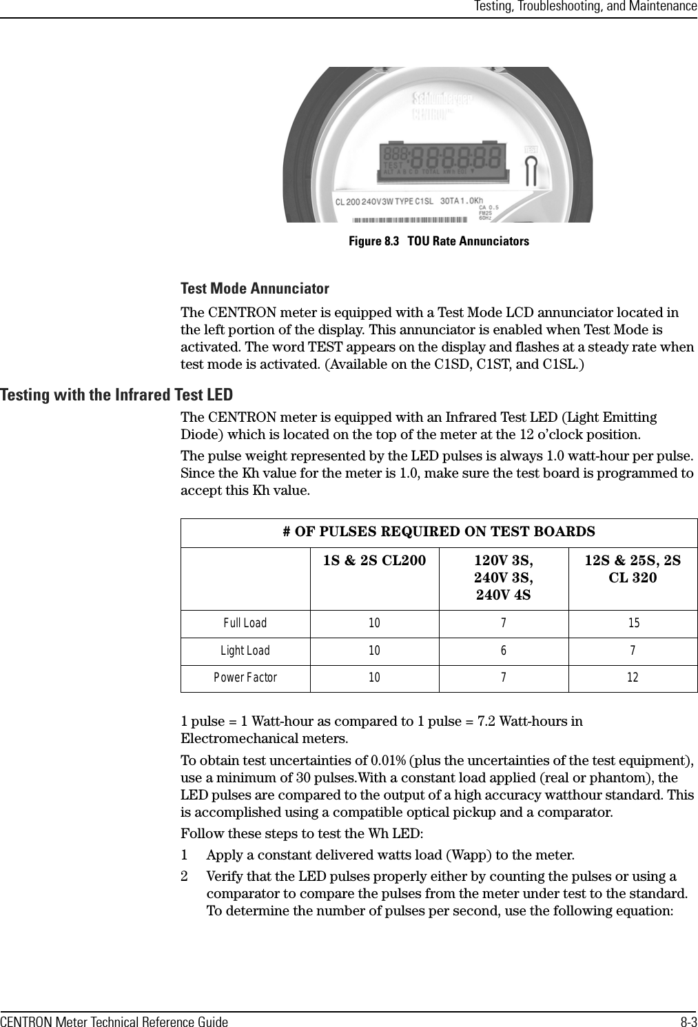 Testing, Troubleshooting, and MaintenanceCENTRON Meter Technical Reference Guide 8-3Figure 8.3   TOU Rate AnnunciatorsTest Mode AnnunciatorThe CENTRON meter is equipped with a Test Mode LCD annunciator located in the left portion of the display. This annunciator is enabled when Test Mode is activated. The word TEST appears on the display and flashes at a steady rate when test mode is activated. (Available on the C1SD, C1ST, and C1SL.)Testing with the Infrared Test LEDThe CENTRON meter is equipped with an Infrared Test LED (Light Emitting Diode) which is located on the top of the meter at the 12 o’clock position.The pulse weight represented by the LED pulses is always 1.0 watt-hour per pulse. Since the Kh value for the meter is 1.0, make sure the test board is programmed to accept this Kh value.1 pulse = 1 Watt-hour as compared to 1 pulse = 7.2 Watt-hours in Electromechanical meters.To obtain test uncertainties of 0.01% (plus the uncertainties of the test equipment), use a minimum of 30 pulses.With a constant load applied (real or phantom), the LED pulses are compared to the output of a high accuracy watthour standard. This is accomplished using a compatible optical pickup and a comparator.Follow these steps to test the Wh LED:1 Apply a constant delivered watts load (Wapp) to the meter.2 Verify that the LED pulses properly either by counting the pulses or using a comparator to compare the pulses from the meter under test to the standard. To determine the number of pulses per second, use the following equation:# OF PULSES REQUIRED ON TEST BOARDS1S &amp; 2S CL200 120V 3S,240V 3S,240V 4S12S &amp; 25S, 2S CL 320Full Load 10 7  15Light Load 10 6 7Power Factor 10 7 12