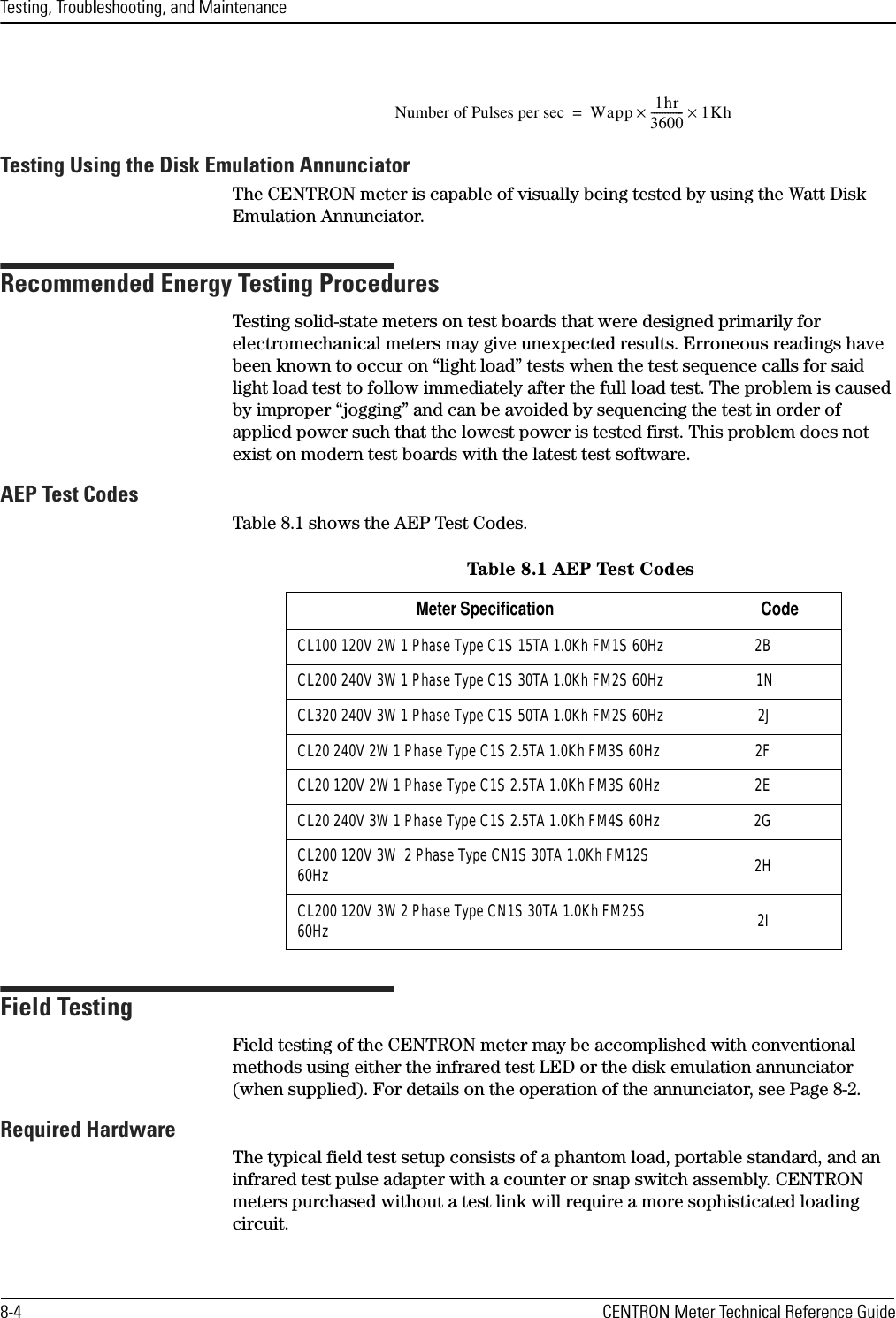 Testing, Troubleshooting, and Maintenance8-4 CENTRON Meter Technical Reference GuideTesting Using the Disk Emulation AnnunciatorThe CENTRON meter is capable of visually being tested by using the Watt Disk Emulation Annunciator.Recommended Energy Testing ProceduresTesting solid-state meters on test boards that were designed primarily for electromechanical meters may give unexpected results. Erroneous readings have been known to occur on “light load” tests when the test sequence calls for said light load test to follow immediately after the full load test. The problem is caused by improper “jogging” and can be avoided by sequencing the test in order of applied power such that the lowest power is tested first. This problem does not exist on modern test boards with the latest test software.AEP Test CodesTable 8.1 shows the AEP Test Codes.Field TestingField testing of the CENTRON meter may be accomplished with conventional methods using either the infrared test LED or the disk emulation annunciator (when supplied). For details on the operation of the annunciator, see Page 8-2.Required HardwareThe typical field test setup consists of a phantom load, portable standard, and an infrared test pulse adapter with a counter or snap switch assembly. CENTRON meters purchased without a test link will require a more sophisticated loading circuit.Number of Pulses per sec Wapp 1hr3600------------1Kh××=Table  8 .1 AE P  Tes t Cod esMeter Specification                                          CodeCL100 120V 2W 1 Phase Type C1S 15TA 1.0Kh FM1S 60Hz  2BCL200 240V 3W 1 Phase Type C1S 30TA 1.0Kh FM2S 60Hz   1NCL320 240V 3W 1 Phase Type C1S 50TA 1.0Kh FM2S 60Hz   2JCL20 240V 2W 1 Phase Type C1S 2.5TA 1.0Kh FM3S 60Hz  2FCL20 120V 2W 1 Phase Type C1S 2.5TA 1.0Kh FM3S 60Hz  2ECL20 240V 3W 1 Phase Type C1S 2.5TA 1.0Kh FM4S 60Hz  2GCL200 120V 3W  2 Phase Type CN1S 30TA 1.0Kh FM12S 60Hz 2HCL200 120V 3W 2 Phase Type CN1S 30TA 1.0Kh FM25S 60Hz 2I