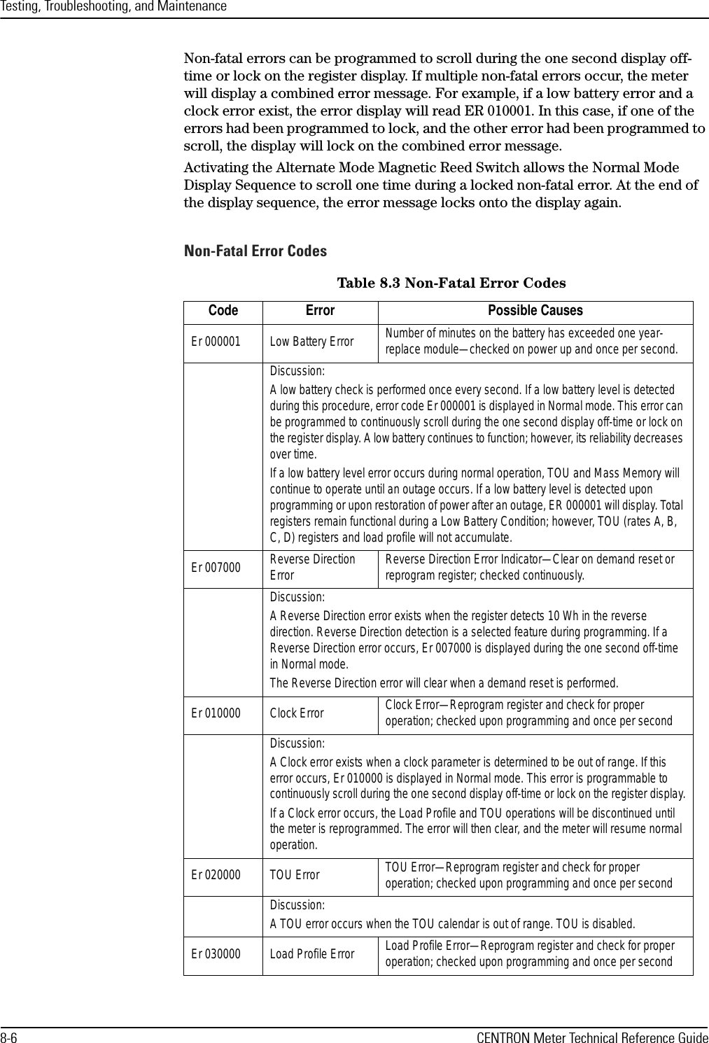 Testing, Troubleshooting, and Maintenance8-6 CENTRON Meter Technical Reference GuideNon-fatal errors can be programmed to scroll during the one second display off-time or lock on the register display. If multiple non-fatal errors occur, the meter will display a combined error message. For example, if a low battery error and a clock error exist, the error display will read ER 010001. In this case, if one of the errors had been programmed to lock, and the other error had been programmed to scroll, the display will lock on the combined error message.Activating the Alternate Mode Magnetic Reed Switch allows the Normal Mode Display Sequence to scroll one time during a locked non-fatal error. At the end of the display sequence, the error message locks onto the display again.Non-Fatal Error CodesTable 8.3 Non-Fatal Error CodesCode Error Possible CausesEr 000001 Low Battery Error Number of minutes on the battery has exceeded one year- replace module—checked on power up and once per second.Discussion:A low battery check is performed once every second. If a low battery level is detected during this procedure, error code Er 000001 is displayed in Normal mode. This error can be programmed to continuously scroll during the one second display off-time or lock on the register display. A low battery continues to function; however, its reliability decreases over time.If a low battery level error occurs during normal operation, TOU and Mass Memory will continue to operate until an outage occurs. If a low battery level is detected upon programming or upon restoration of power after an outage, ER 000001 will display. Total registers remain functional during a Low Battery Condition; however, TOU (rates A, B, C, D) registers and load profile will not accumulate.Er 007000 Reverse Direction Error Reverse Direction Error Indicator—Clear on demand reset or reprogram register; checked continuously.Discussion: A Reverse Direction error exists when the register detects 10 Wh in the reverse direction. Reverse Direction detection is a selected feature during programming. If a Reverse Direction error occurs, Er 007000 is displayed during the one second off-time in Normal mode.The Reverse Direction error will clear when a demand reset is performed.Er 010000 Clock Error Clock Error—Reprogram register and check for proper operation; checked upon programming and once per secondDiscussion:A Clock error exists when a clock parameter is determined to be out of range. If this error occurs, Er 010000 is displayed in Normal mode. This error is programmable to continuously scroll during the one second display off-time or lock on the register display.If a Clock error occurs, the Load Profile and TOU operations will be discontinued until the meter is reprogrammed. The error will then clear, and the meter will resume normal operation.Er 020000 TOU Error  TOU Error—Reprogram register and check for proper operation; checked upon programming and once per secondDiscussion:A TOU error occurs when the TOU calendar is out of range. TOU is disabled.Er 030000 Load Profile Error  Load Profile Error—Reprogram register and check for proper operation; checked upon programming and once per second