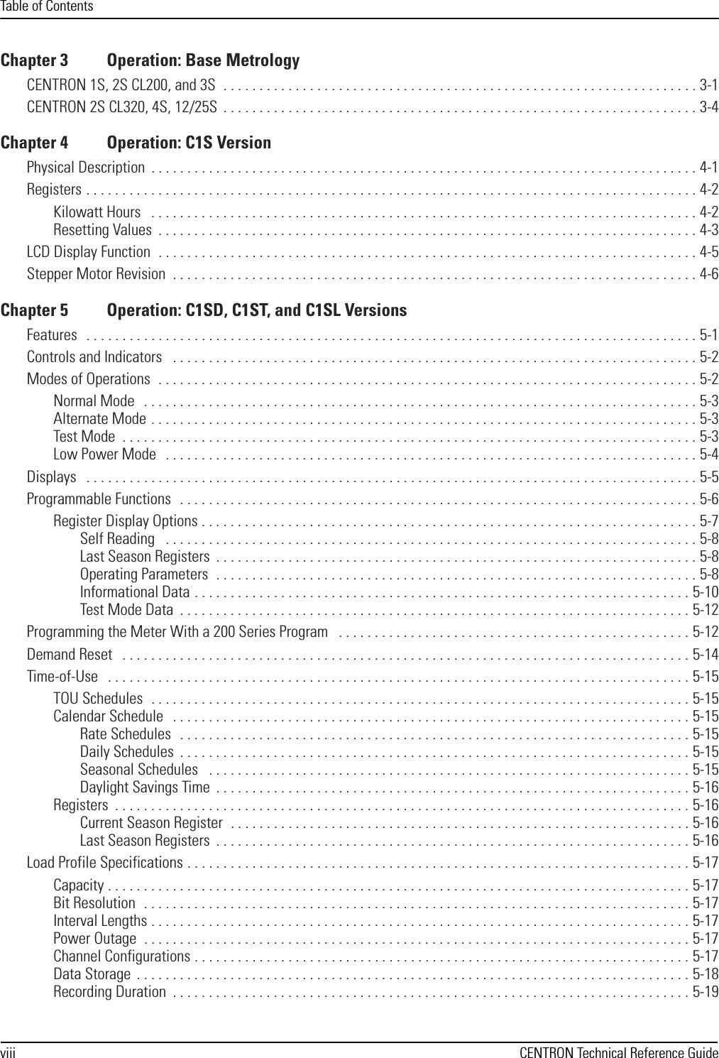 Table of Contentsviii CENTRON Technical Reference GuideChapter 3 Operation: Base MetrologyCENTRON 1S, 2S CL200, and 3S  . . . . . . . . . . . . . . . . . . . . . . . . . . . . . . . . . . . . . . . . . . . . . . . . . . . . . . . . . . . . . . . . . . 3-1CENTRON 2S CL320, 4S, 12/25S  . . . . . . . . . . . . . . . . . . . . . . . . . . . . . . . . . . . . . . . . . . . . . . . . . . . . . . . . . . . . . . . . . . 3-4Chapter 4 Operation: C1S VersionPhysical Description  . . . . . . . . . . . . . . . . . . . . . . . . . . . . . . . . . . . . . . . . . . . . . . . . . . . . . . . . . . . . . . . . . . . . . . . . . . . . 4-1Registers . . . . . . . . . . . . . . . . . . . . . . . . . . . . . . . . . . . . . . . . . . . . . . . . . . . . . . . . . . . . . . . . . . . . . . . . . . . . . . . . . . . . . 4-2Kilowatt Hours   . . . . . . . . . . . . . . . . . . . . . . . . . . . . . . . . . . . . . . . . . . . . . . . . . . . . . . . . . . . . . . . . . . . . . . . . . . . . 4-2Resetting Values  . . . . . . . . . . . . . . . . . . . . . . . . . . . . . . . . . . . . . . . . . . . . . . . . . . . . . . . . . . . . . . . . . . . . . . . . . . . 4-3LCD Display Function  . . . . . . . . . . . . . . . . . . . . . . . . . . . . . . . . . . . . . . . . . . . . . . . . . . . . . . . . . . . . . . . . . . . . . . . . . . . 4-5Stepper Motor Revision  . . . . . . . . . . . . . . . . . . . . . . . . . . . . . . . . . . . . . . . . . . . . . . . . . . . . . . . . . . . . . . . . . . . . . . . . . 4-6Chapter 5 Operation: C1SD, C1ST, and C1SL VersionsFeatures   . . . . . . . . . . . . . . . . . . . . . . . . . . . . . . . . . . . . . . . . . . . . . . . . . . . . . . . . . . . . . . . . . . . . . . . . . . . . . . . . . . . . . 5-1Controls and Indicators   . . . . . . . . . . . . . . . . . . . . . . . . . . . . . . . . . . . . . . . . . . . . . . . . . . . . . . . . . . . . . . . . . . . . . . . . . 5-2Modes of Operations  . . . . . . . . . . . . . . . . . . . . . . . . . . . . . . . . . . . . . . . . . . . . . . . . . . . . . . . . . . . . . . . . . . . . . . . . . . . 5-2Normal Mode   . . . . . . . . . . . . . . . . . . . . . . . . . . . . . . . . . . . . . . . . . . . . . . . . . . . . . . . . . . . . . . . . . . . . . . . . . . . . . 5-3Alternate Mode . . . . . . . . . . . . . . . . . . . . . . . . . . . . . . . . . . . . . . . . . . . . . . . . . . . . . . . . . . . . . . . . . . . . . . . . . . . . 5-3Test Mode  . . . . . . . . . . . . . . . . . . . . . . . . . . . . . . . . . . . . . . . . . . . . . . . . . . . . . . . . . . . . . . . . . . . . . . . . . . . . . . . . 5-3Low Power Mode   . . . . . . . . . . . . . . . . . . . . . . . . . . . . . . . . . . . . . . . . . . . . . . . . . . . . . . . . . . . . . . . . . . . . . . . . . . 5-4Displays   . . . . . . . . . . . . . . . . . . . . . . . . . . . . . . . . . . . . . . . . . . . . . . . . . . . . . . . . . . . . . . . . . . . . . . . . . . . . . . . . . . . . . 5-5Programmable Functions   . . . . . . . . . . . . . . . . . . . . . . . . . . . . . . . . . . . . . . . . . . . . . . . . . . . . . . . . . . . . . . . . . . . . . . . . 5-6Register Display Options . . . . . . . . . . . . . . . . . . . . . . . . . . . . . . . . . . . . . . . . . . . . . . . . . . . . . . . . . . . . . . . . . . . . . 5-7Self Reading   . . . . . . . . . . . . . . . . . . . . . . . . . . . . . . . . . . . . . . . . . . . . . . . . . . . . . . . . . . . . . . . . . . . . . . . . . . 5-8Last Season Registers  . . . . . . . . . . . . . . . . . . . . . . . . . . . . . . . . . . . . . . . . . . . . . . . . . . . . . . . . . . . . . . . . . . . 5-8Operating Parameters  . . . . . . . . . . . . . . . . . . . . . . . . . . . . . . . . . . . . . . . . . . . . . . . . . . . . . . . . . . . . . . . . . . . 5-8Informational Data . . . . . . . . . . . . . . . . . . . . . . . . . . . . . . . . . . . . . . . . . . . . . . . . . . . . . . . . . . . . . . . . . . . . . 5-10Test Mode Data  . . . . . . . . . . . . . . . . . . . . . . . . . . . . . . . . . . . . . . . . . . . . . . . . . . . . . . . . . . . . . . . . . . . . . . . 5-12Programming the Meter With a 200 Series Program   . . . . . . . . . . . . . . . . . . . . . . . . . . . . . . . . . . . . . . . . . . . . . . . . . 5-12Demand Reset   . . . . . . . . . . . . . . . . . . . . . . . . . . . . . . . . . . . . . . . . . . . . . . . . . . . . . . . . . . . . . . . . . . . . . . . . . . . . . . . 5-14Time-of-Use   . . . . . . . . . . . . . . . . . . . . . . . . . . . . . . . . . . . . . . . . . . . . . . . . . . . . . . . . . . . . . . . . . . . . . . . . . . . . . . . . . 5-15TOU Schedules  . . . . . . . . . . . . . . . . . . . . . . . . . . . . . . . . . . . . . . . . . . . . . . . . . . . . . . . . . . . . . . . . . . . . . . . . . . . 5-15Calendar Schedule   . . . . . . . . . . . . . . . . . . . . . . . . . . . . . . . . . . . . . . . . . . . . . . . . . . . . . . . . . . . . . . . . . . . . . . . . 5-15Rate Schedules   . . . . . . . . . . . . . . . . . . . . . . . . . . . . . . . . . . . . . . . . . . . . . . . . . . . . . . . . . . . . . . . . . . . . . . . 5-15Daily Schedules  . . . . . . . . . . . . . . . . . . . . . . . . . . . . . . . . . . . . . . . . . . . . . . . . . . . . . . . . . . . . . . . . . . . . . . . 5-15Seasonal Schedules   . . . . . . . . . . . . . . . . . . . . . . . . . . . . . . . . . . . . . . . . . . . . . . . . . . . . . . . . . . . . . . . . . . . 5-15Daylight Savings Time  . . . . . . . . . . . . . . . . . . . . . . . . . . . . . . . . . . . . . . . . . . . . . . . . . . . . . . . . . . . . . . . . . . 5-16Registers  . . . . . . . . . . . . . . . . . . . . . . . . . . . . . . . . . . . . . . . . . . . . . . . . . . . . . . . . . . . . . . . . . . . . . . . . . . . . . . . . 5-16Current Season Register  . . . . . . . . . . . . . . . . . . . . . . . . . . . . . . . . . . . . . . . . . . . . . . . . . . . . . . . . . . . . . . . . 5-16Last Season Registers  . . . . . . . . . . . . . . . . . . . . . . . . . . . . . . . . . . . . . . . . . . . . . . . . . . . . . . . . . . . . . . . . . . 5-16Load Profile Specifications . . . . . . . . . . . . . . . . . . . . . . . . . . . . . . . . . . . . . . . . . . . . . . . . . . . . . . . . . . . . . . . . . . . . . . 5-17Capacity . . . . . . . . . . . . . . . . . . . . . . . . . . . . . . . . . . . . . . . . . . . . . . . . . . . . . . . . . . . . . . . . . . . . . . . . . . . . . . . . . 5-17Bit Resolution  . . . . . . . . . . . . . . . . . . . . . . . . . . . . . . . . . . . . . . . . . . . . . . . . . . . . . . . . . . . . . . . . . . . . . . . . . . . . 5-17Interval Lengths . . . . . . . . . . . . . . . . . . . . . . . . . . . . . . . . . . . . . . . . . . . . . . . . . . . . . . . . . . . . . . . . . . . . . . . . . . . 5-17Power Outage  . . . . . . . . . . . . . . . . . . . . . . . . . . . . . . . . . . . . . . . . . . . . . . . . . . . . . . . . . . . . . . . . . . . . . . . . . . . . 5-17Channel Configurations . . . . . . . . . . . . . . . . . . . . . . . . . . . . . . . . . . . . . . . . . . . . . . . . . . . . . . . . . . . . . . . . . . . . . 5-17Data Storage  . . . . . . . . . . . . . . . . . . . . . . . . . . . . . . . . . . . . . . . . . . . . . . . . . . . . . . . . . . . . . . . . . . . . . . . . . . . . . 5-18Recording Duration  . . . . . . . . . . . . . . . . . . . . . . . . . . . . . . . . . . . . . . . . . . . . . . . . . . . . . . . . . . . . . . . . . . . . . . . . 5-19