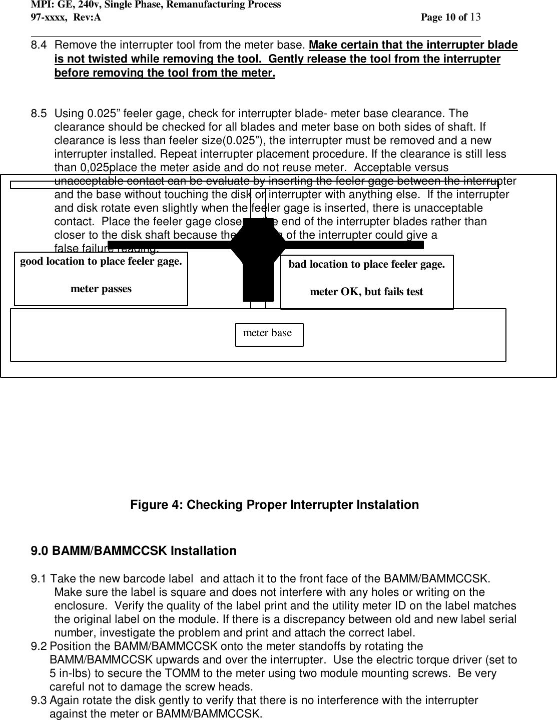 MPI: GE, 240v, Single Phase, Remanufacturing Process97-xxxx,  Rev:A Page 10 of 13                                                                                                                                            8.4  Remove the interrupter tool from the meter base. Make certain that the interrupter bladeis not twisted while removing the tool.  Gently release the tool from the interrupterbefore removing the tool from the meter.8.5 Using 0.025” feeler gage, check for interrupter blade- meter base clearance. Theclearance should be checked for all blades and meter base on both sides of shaft. Ifclearance is less than feeler size(0.025”), the interrupter must be removed and a newinterrupter installed. Repeat interrupter placement procedure. If the clearance is still lessthan 0,025place the meter aside and do not reuse meter.  Acceptable versusunacceptable contact can be evaluate by inserting the feeler gage between the interrupterand the base without touching the disk or interrupter with anything else.  If the interrupterand disk rotate even slightly when the feeler gage is inserted, there is unacceptablecontact.  Place the feeler gage closer to the end of the interrupter blades rather thancloser to the disk shaft because the webbing of the interrupter could give afalse failure reading.Figure 4: Checking Proper Interrupter Instalation9.0 BAMM/BAMMCCSK Installation9.1 Take the new barcode label  and attach it to the front face of the BAMM/BAMMCCSK.Make sure the label is square and does not interfere with any holes or writing on theenclosure.  Verify the quality of the label print and the utility meter ID on the label matchesthe original label on the module. If there is a discrepancy between old and new label serialnumber, investigate the problem and print and attach the correct label.9.2 Position the BAMM/BAMMCCSK onto the meter standoffs by rotating theBAMM/BAMMCCSK upwards and over the interrupter.  Use the electric torque driver (set to5 in-lbs) to secure the TOMM to the meter using two module mounting screws.  Be verycareful not to damage the screw heads.9.3 Again rotate the disk gently to verify that there is no interference with the interrupteragainst the meter or BAMM/BAMMCCSK.  meter basegood location to place feeler gage.meter passesbad location to place feeler gage.meter OK, but fails test