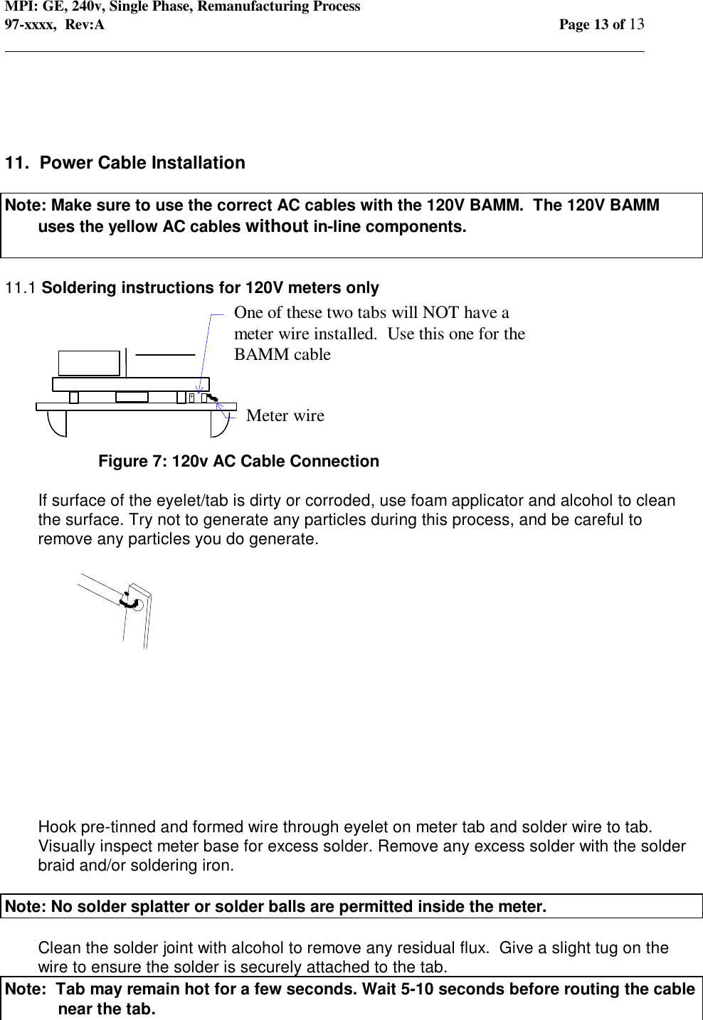 MPI: GE, 240v, Single Phase, Remanufacturing Process97-xxxx,  Rev:A Page 13 of 13                                                                                                                                            11.  Power Cable InstallationNote: Make sure to use the correct AC cables with the 120V BAMM.  The 120V BAMMuses the yellow AC cables without in-line components.11.1 Soldering instructions for 120V meters onlyFigure 7: 120v AC Cable ConnectionIf surface of the eyelet/tab is dirty or corroded, use foam applicator and alcohol to cleanthe surface. Try not to generate any particles during this process, and be careful toremove any particles you do generate.Hook pre-tinned and formed wire through eyelet on meter tab and solder wire to tab.Visually inspect meter base for excess solder. Remove any excess solder with the solderbraid and/or soldering iron.Note: No solder splatter or solder balls are permitted inside the meter.Clean the solder joint with alcohol to remove any residual flux.  Give a slight tug on thewire to ensure the solder is securely attached to the tab.Note:  Tab may remain hot for a few seconds. Wait 5-10 seconds before routing the cablenear the tab.One of these two tabs will NOT have ameter wire installed.  Use this one for theBAMM cableMeter wire