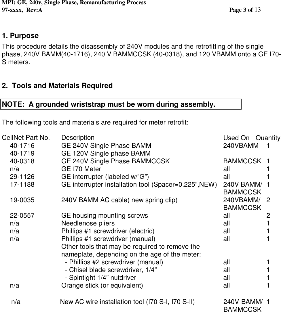 MPI: GE, 240v, Single Phase, Remanufacturing Process97-xxxx,  Rev:A Page 3 of 13                                                                                                                                            1. PurposeThis procedure details the disassembly of 240V modules and the retrofitting of the singlephase, 240V BAMM(40-1716), 240 V BAMMCCSK (40-0318), and 120 VBAMM onto a GE I70-S meters.2.  Tools and Materials RequiredNOTE:  A grounded wriststrap must be worn during assembly.The following tools and materials are required for meter retrofit:CellNet Part No. Description                                                      Used On Quantity40-1716 GE 240V Single Phase BAMM 240VBAMM 140-1719 GE 120V Single phase BAMM40-0318 GE 240V Single Phase BAMMCCSK BAMMCCSK 1n/a GE I70 Meter all 129-1126 GE interrupter (labeled w/”G”)all 117-1188 GE interrupter installation tool (Spacer=0.225”,NEW)  240V BAMM/ 1BAMMCCSK19-0035 240V BAMM AC cable( new spring clip) 240VBAMM/ 2BAMMCCSK22-0557 GE housing mounting screws all 2n/a Needlenose pliers all 1n/a Phillips #1 screwdriver (electric) all 1n/a Phillips #1 screwdriver (manual) all 1Other tools that may be required to remove thenameplate, depending on the age of the meter:  - Phillips #2 screwdriver (manual) all 1  - Chisel blade screwdriver, 1/4”all 1  - Spintight 1/4” nutdriver all 1n/a Orange stick (or equivalent) all      1     n/a         New AC wire installation tool (I70 S-I, I70 S-II)    240V BAMM/  1   BAMMCCSK