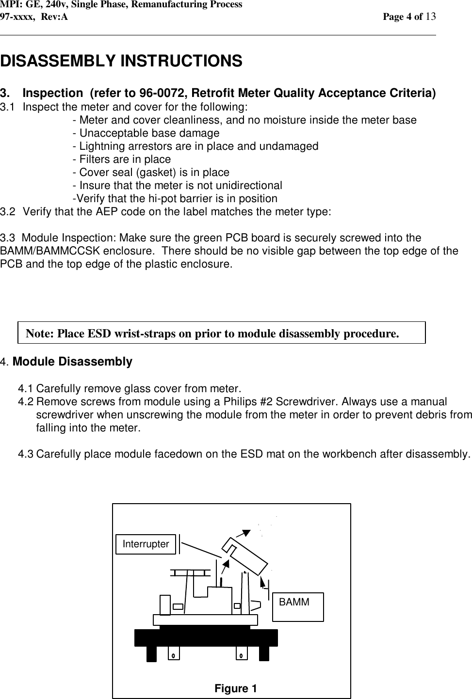 MPI: GE, 240v, Single Phase, Remanufacturing Process97-xxxx,  Rev:A Page 4 of 13                                                                                                                                            DISASSEMBLY INSTRUCTIONS3. Inspection  (refer to 96-0072, Retrofit Meter Quality Acceptance Criteria)3.1 Inspect the meter and cover for the following:- Meter and cover cleanliness, and no moisture inside the meter base- Unacceptable base damage- Lightning arrestors are in place and undamaged- Filters are in place- Cover seal (gasket) is in place- Insure that the meter is not unidirectional -Verify that the hi-pot barrier is in position3.2 Verify that the AEP code on the label matches the meter type:3.3  Module Inspection: Make sure the green PCB board is securely screwed into theBAMM/BAMMCCSK enclosure.  There should be no visible gap between the top edge of thePCB and the top edge of the plastic enclosure.4. Module Disassembly4.1 Carefully remove glass cover from meter.4.2 Remove screws from module using a Philips #2 Screwdriver. Always use a manualscrewdriver when unscrewing the module from the meter in order to prevent debris fromfalling into the meter.4.3 Carefully place module facedown on the ESD mat on the workbench after disassembly.Figure 1 BAMM InterrupterNote: Place ESD wrist-straps on prior to module disassembly procedure.