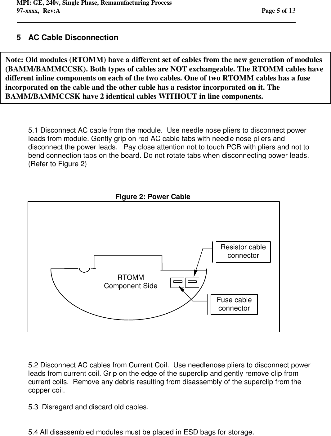 MPI: GE, 240v, Single Phase, Remanufacturing Process97-xxxx,  Rev:A Page 5 of 13                                                                                                                                            5  AC Cable Disconnection5.1 Disconnect AC cable from the module.  Use needle nose pliers to disconnect powerleads from module. Gently grip on red AC cable tabs with needle nose pliers anddisconnect the power leads.   Pay close attention not to touch PCB with pliers and not tobend connection tabs on the board. Do not rotate tabs when disconnecting power leads.(Refer to Figure 2)5.2 Disconnect AC cables from Current Coil.  Use needlenose pliers to disconnect powerleads from current coil. Grip on the edge of the superclip and gently remove clip fromcurrent coils.  Remove any debris resulting from disassembly of the superclip from thecopper coil.5.3  Disregard and discard old cables.5.4 All disassembled modules must be placed in ESD bags for storage.Note: Old modules (RTOMM) have a different set of cables from the new generation of modules(BAMM/BAMMCCSK). Both types of cables are NOT exchangeable. The RTOMM cables havedifferent inline components on each of the two cables. One of two RTOMM cables has a fuseincorporated on the cable and the other cable has a resistor incorporated on it. TheBAMM/BAMMCCSK have 2 identical cables WITHOUT in line components.RTOMMComponent SideResistor cableconnectorFuse cableconnectorFigure 2: Power CableOrientation