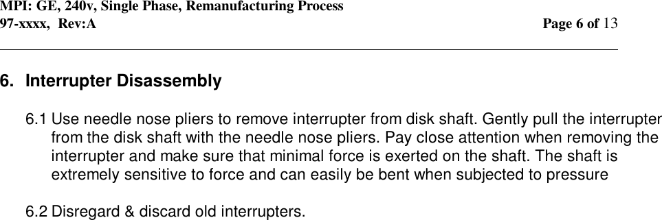 MPI: GE, 240v, Single Phase, Remanufacturing Process97-xxxx,  Rev:A Page 6 of 13                                                                                                                                            6.  Interrupter Disassembly6.1 Use needle nose pliers to remove interrupter from disk shaft. Gently pull the interrupterfrom the disk shaft with the needle nose pliers. Pay close attention when removing theinterrupter and make sure that minimal force is exerted on the shaft. The shaft isextremely sensitive to force and can easily be bent when subjected to pressure6.2 Disregard &amp; discard old interrupters.