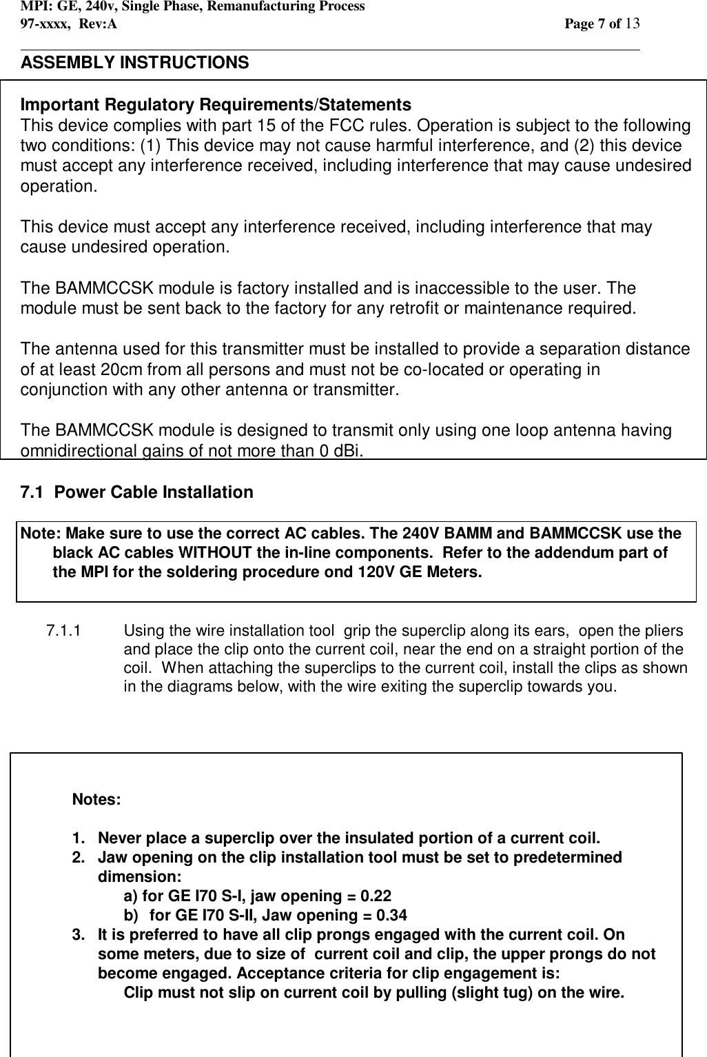 MPI: GE, 240v, Single Phase, Remanufacturing Process97-xxxx,  Rev:A Page 7 of 13                                                                                                                                            ASSEMBLY INSTRUCTIONSImportant Regulatory Requirements/StatementsThis device complies with part 15 of the FCC rules. Operation is subject to the followingtwo conditions: (1) This device may not cause harmful interference, and (2) this devicemust accept any interference received, including interference that may cause undesiredoperation.This device must accept any interference received, including interference that maycause undesired operation.The BAMMCCSK module is factory installed and is inaccessible to the user. Themodule must be sent back to the factory for any retrofit or maintenance required.The antenna used for this transmitter must be installed to provide a separation distanceof at least 20cm from all persons and must not be co-located or operating inconjunction with any other antenna or transmitter.The BAMMCCSK module is designed to transmit only using one loop antenna havingomnidirectional gains of not more than 0 dBi.7.1  Power Cable InstallationNote: Make sure to use the correct AC cables. The 240V BAMM and BAMMCCSK use theblack AC cables WITHOUT the in-line components.  Refer to the addendum part ofthe MPI for the soldering procedure ond 120V GE Meters.7.1.1 Using the wire installation tool  grip the superclip along its ears,  open the pliersand place the clip onto the current coil, near the end on a straight portion of thecoil.  When attaching the superclips to the current coil, install the clips as shownin the diagrams below, with the wire exiting the superclip towards you.Notes:1. Never place a superclip over the insulated portion of a current coil.2. Jaw opening on the clip installation tool must be set to predetermineddimension:a) for GE I70 S-I, jaw opening = 0.22b)  for GE I70 S-II, Jaw opening = 0.343.  It is preferred to have all clip prongs engaged with the current coil. Onsome meters, due to size of  current coil and clip, the upper prongs do notbecome engaged. Acceptance criteria for clip engagement is: Clip must not slip on current coil by pulling (slight tug) on the wire.