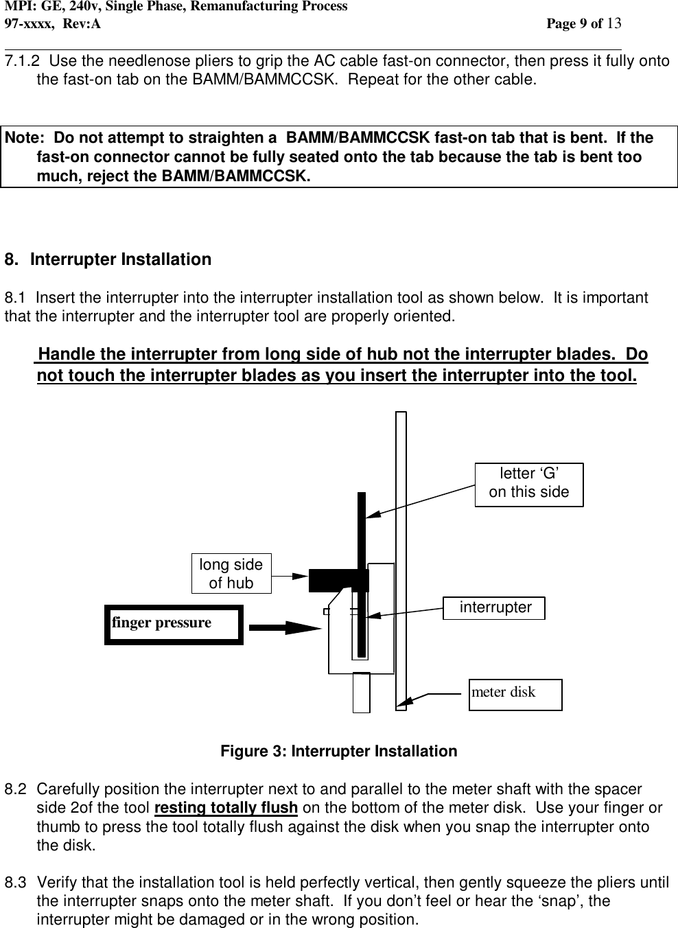 MPI: GE, 240v, Single Phase, Remanufacturing Process97-xxxx,  Rev:A Page 9 of 13                                                                                                                                            7.1.2  Use the needlenose pliers to grip the AC cable fast-on connector, then press it fully ontothe fast-on tab on the BAMM/BAMMCCSK.  Repeat for the other cable.Note:  Do not attempt to straighten a  BAMM/BAMMCCSK fast-on tab that is bent.  If thefast-on connector cannot be fully seated onto the tab because the tab is bent toomuch, reject the BAMM/BAMMCCSK.8.  Interrupter Installation8.1  Insert the interrupter into the interrupter installation tool as shown below.  It is importantthat the interrupter and the interrupter tool are properly oriented.       Handle the interrupter from long side of hub not the interrupter blades.  Donot touch the interrupter blades as you insert the interrupter into the tool.Figure 3: Interrupter Installation8.2  Carefully position the interrupter next to and parallel to the meter shaft with the spacerside 2of the tool resting totally flush on the bottom of the meter disk.  Use your finger orthumb to press the tool totally flush against the disk when you snap the interrupter ontothe disk.8.3  Verify that the installation tool is held perfectly vertical, then gently squeeze the pliers untilthe interrupter snaps onto the meter shaft.  If you don’t feel or hear the ‘snap’, theinterrupter might be damaged or in the wrong position. interrupterletter ‘G’on this sidelong sideof hubmeter diskfinger pressure