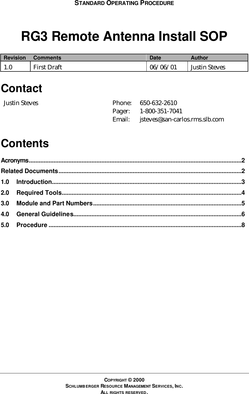 STANDARD OPERATING PROCEDURE COPYRIGHT © 2000 SCHLUMBERGER RESOURCE MANAGEMENT SERVICES, INC. ALL RIGHTS RESERVED. RG3 Remote Antenna Install SOP Revision Comments Date Author 1.0 First Draft 06/06/01 Justin Steves Contact Justin Steves Phone: Pager: Email: 650-632-2610 1-800-351-7041 jsteves@san-carlos.rms.slb.com Contents Acronyms.................................................................................................................................2 Related Documents...............................................................................................................2 1.0 Introduction...................................................................................................................3 2.0 Required Tools.............................................................................................................4 3.0 Module and Part Numbers..........................................................................................5 4.0 General Guidelines......................................................................................................6 5.0 Procedure .....................................................................................................................8  