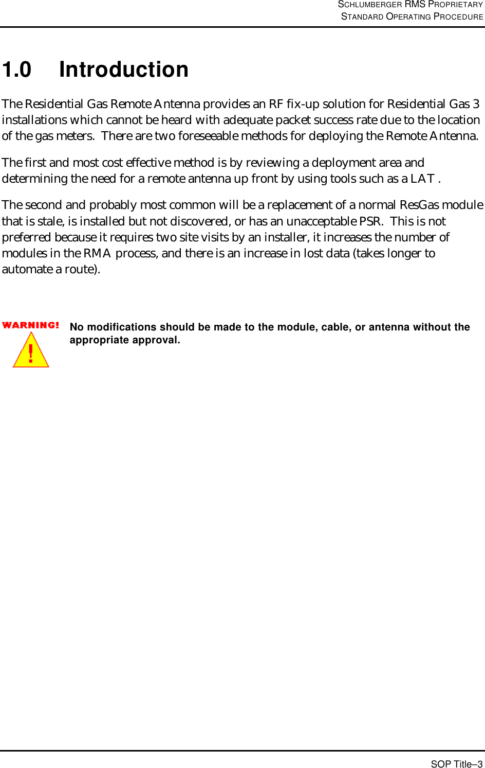 SCHLUMBERGER RMS PROPRIETARY STANDARD OPERATING PROCEDURE SOP Title–3 1.0 Introduction The Residential Gas Remote Antenna provides an RF fix-up solution for Residential Gas 3 installations which cannot be heard with adequate packet success rate due to the location of the gas meters.  There are two foreseeable methods for deploying the Remote Antenna.   The first and most cost effective method is by reviewing a deployment area and determining the need for a remote antenna up front by using tools such as a LAT .   The second and probably most common will be a replacement of a normal ResGas module that is stale, is installed but not discovered, or has an unacceptable PSR.  This is not preferred because it requires two site visits by an installer, it increases the number of modules in the RMA process, and there is an increase in lost data (takes longer to automate a route).   No modifications should be made to the module, cable, or antenna without the appropriate approval.  