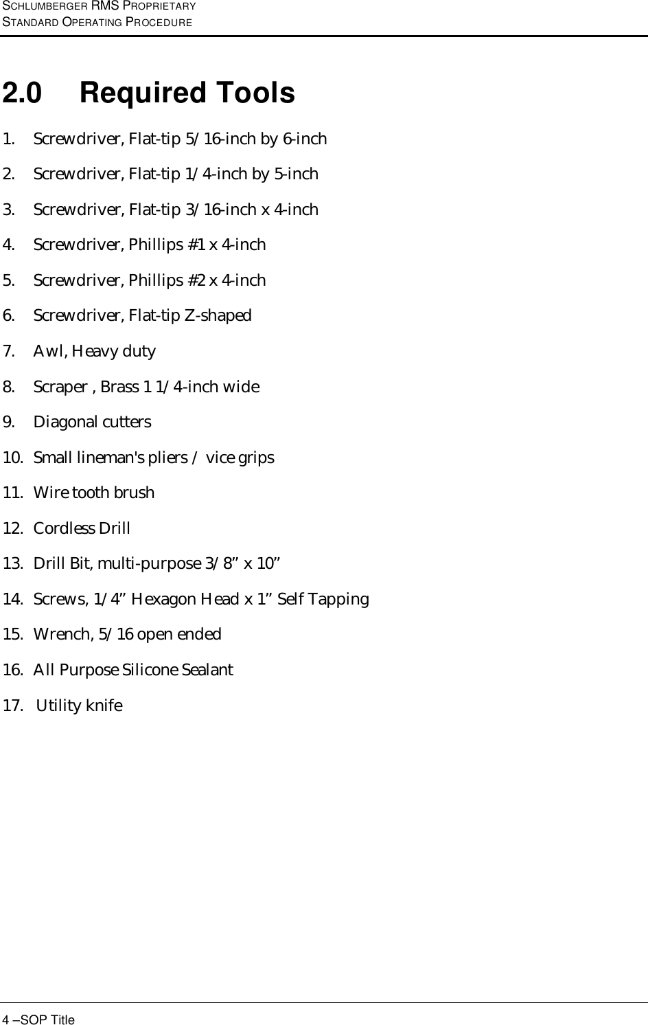 SCHLUMBERGER RMS PROPRIETARY STANDARD OPERATING PROCEDURE 4 –SOP Title 2.0 Required Tools 1. Screwdriver, Flat-tip 5/16-inch by 6-inch  2. Screwdriver, Flat-tip 1/4-inch by 5-inch  3. Screwdriver, Flat-tip 3/16-inch x 4-inch  4. Screwdriver, Phillips #1 x 4-inch  5. Screwdriver, Phillips #2 x 4-inch  6. Screwdriver, Flat-tip Z-shaped 7. Awl, Heavy duty  8. Scraper , Brass 1 1/4-inch wide  9. Diagonal cutters  10. Small lineman&apos;s pliers / vice grips 11. Wire tooth brush  12. Cordless Drill 13. Drill Bit, multi-purpose 3/8” x 10” 14. Screws, 1/4” Hexagon Head x 1” Self Tapping 15. Wrench, 5/16 open ended 16. All Purpose Silicone Sealant 17.   Utility knife   