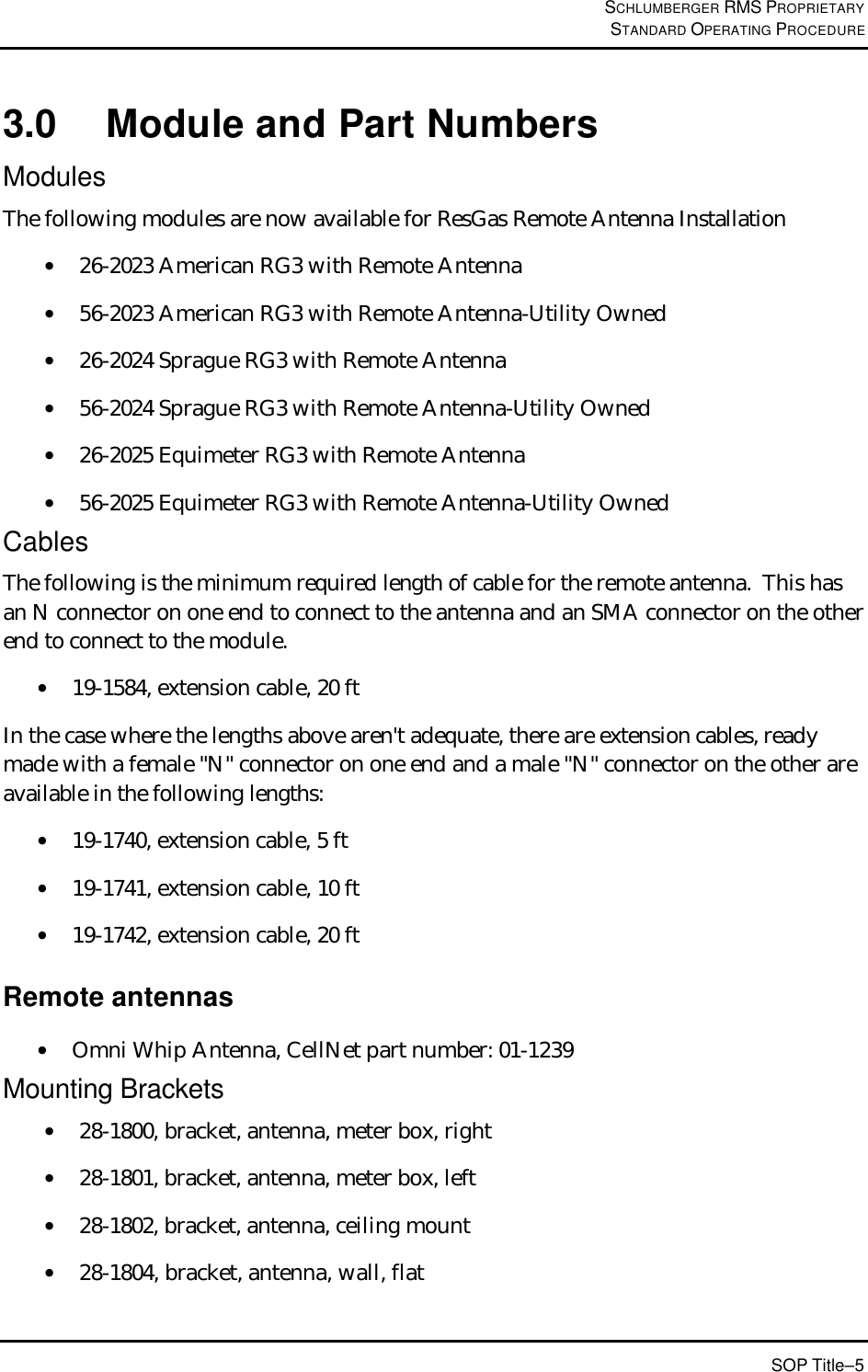 SCHLUMBERGER RMS PROPRIETARY STANDARD OPERATING PROCEDURE SOP Title–5 3.0 Module and Part Numbers Modules The following modules are now available for ResGas Remote Antenna Installation • 26-2023 American RG3 with Remote Antenna  • 56-2023 American RG3 with Remote Antenna-Utility Owned • 26-2024 Sprague RG3 with Remote Antenna • 56-2024 Sprague RG3 with Remote Antenna-Utility Owned • 26-2025 Equimeter RG3 with Remote Antenna • 56-2025 Equimeter RG3 with Remote Antenna-Utility Owned Cables The following is the minimum required length of cable for the remote antenna.  This has an N connector on one end to connect to the antenna and an SMA connector on the other end to connect to the module. • 19-1584, extension cable, 20 ft In the case where the lengths above aren&apos;t adequate, there are extension cables, ready made with a female &quot;N&quot; connector on one end and a male &quot;N&quot; connector on the other are available in the following lengths: • 19-1740, extension cable, 5 ft  • 19-1741, extension cable, 10 ft  • 19-1742, extension cable, 20 ft Remote antennas • Omni Whip Antenna, CellNet part number: 01-1239 Mounting Brackets • 28-1800, bracket, antenna, meter box, right  • 28-1801, bracket, antenna, meter box, left  • 28-1802, bracket, antenna, ceiling mount  • 28-1804, bracket, antenna, wall, flat 