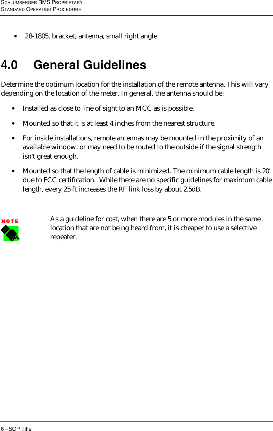 SCHLUMBERGER RMS PROPRIETARY STANDARD OPERATING PROCEDURE 6 –SOP Title • 28-1805, bracket, antenna, small right angle  4.0 General Guidelines Determine the optimum location for the installation of the remote antenna. This will vary depending on the location of the meter. In general, the antenna should be: • Installed as close to line of sight to an MCC as is possible.  • Mounted so that it is at least 4 inches from the nearest structure.  • For inside installations, remote antennas may be mounted in the proximity of an available window, or may need to be routed to the outside if the signal strength isn&apos;t great enough.  • Mounted so that the length of cable is minimized. The minimum cable length is 20’ due to FCC certification.  While there are no specific guidelines for maximum cable length, every 25 ft increases the RF link loss by about 2.5dB.   As a guideline for cost, when there are 5 or more modules in the same location that are not being heard from, it is cheaper to use a selective repeater.   