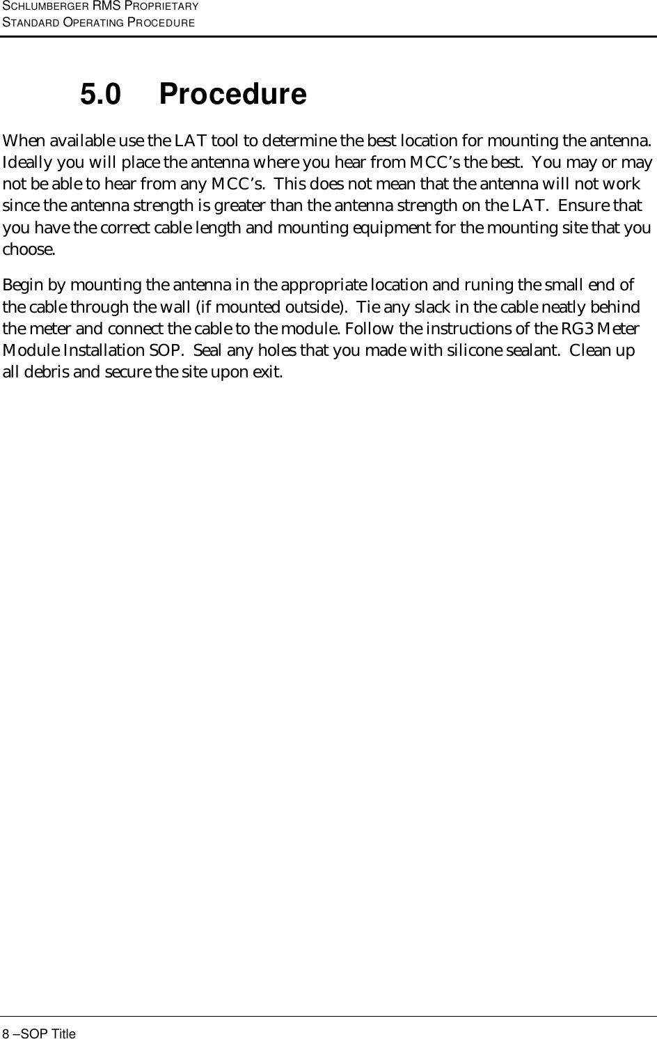 SCHLUMBERGER RMS PROPRIETARY STANDARD OPERATING PROCEDURE 8 –SOP Title 5.0 Procedure When available use the LAT tool to determine the best location for mounting the antenna.  Ideally you will place the antenna where you hear from MCC’s the best.  You may or may not be able to hear from any MCC’s.  This does not mean that the antenna will not work since the antenna strength is greater than the antenna strength on the LAT.  Ensure that you have the correct cable length and mounting equipment for the mounting site that you choose.   Begin by mounting the antenna in the appropriate location and runing the small end of the cable through the wall (if mounted outside).  Tie any slack in the cable neatly behind the meter and connect the cable to the module. Follow the instructions of the RG3 Meter Module Installation SOP.  Seal any holes that you made with silicone sealant.  Clean up all debris and secure the site upon exit. 