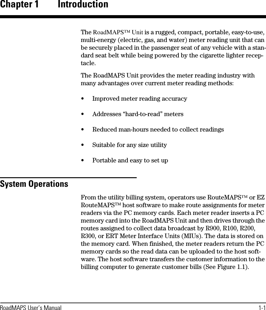 RoadMAPS User’s Manual 1-1Chapter 1 IntroductionThe RoadMAPS™ Unit is a rugged, compact, portable, easy-to-use, multi-energy (electric, gas, and water) meter reading unit that can be securely placed in the passenger seat of any vehicle with a stan-dard seat belt while being powered by the cigarette lighter recep-tacle.The RoadMAPS Unit provides the meter reading industry with many advantages over current meter reading methods:•Improved meter reading accuracy•Addresses “hard-to-read” meters•Reduced man-hours needed to collect readings•Suitable for any size utility•Portable and easy to set upSystem OperationsFrom the utility billing system, operators use RouteMAPS™ or EZ RouteMAPS™ host software to make route assignments for meter readers via the PC memory cards. Each meter reader inserts a PC memory card into the RoadMAPS Unit and then drives through the routes assigned to collect data broadcast by R900, R100, R200, R300, or ERT Meter Interface Units (MIUs). The data is stored on the memory card. When finished, the meter readers return the PC memory cards so the read data can be uploaded to the host soft-ware. The host software transfers the customer information to the billing computer to generate customer bills (See Figure 1.1).