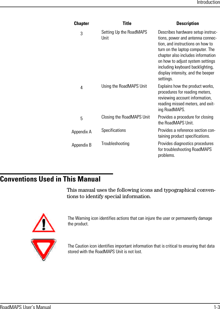 IntroductionRoadMAPS User’s Manual 1-3Conventions Used in This ManualThis manual uses the following icons and typographical conven-tions to identify special information.3Setting Up the RoadMAPS UnitDescribes hardware setup instruc-tions, power and antenna connec-tion, and instructions on how to turn on the laptop computer. The chapter also includes information on how to adjust system settings including keyboard backlighting, display intensity, and the beeper settings.4Using the RoadMAPS Unit Explains how the product works, procedures for reading meters, reviewing account information, reading missed meters, and exit-ing RoadMAPS. 5Closing the RoadMAPS Unit Provides a procedure for closing the RoadMAPS Unit.Appendix A Specifications Provides a reference section con-taining product specifications.Appendix B Troubleshooting Provides diagnostics procedures for troubleshooting RoadMAPS problems.Chapter Title DescriptionThe Warning icon identifies actions that can injure the user or permanently damage the product.The Caution icon identifies important information that is critical to ensuring that data stored with the RoadMAPS Unit is not lost.