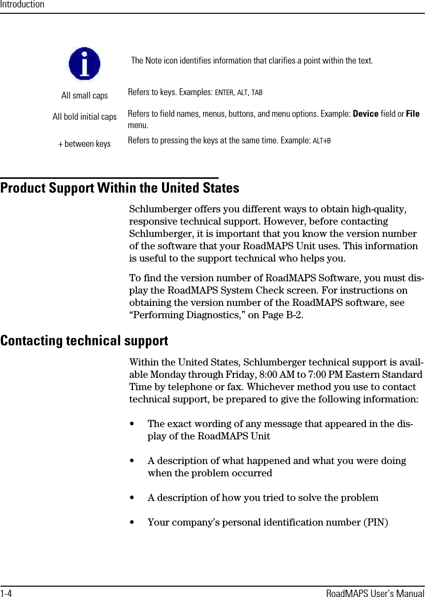 Introduction1-4 RoadMAPS User’s ManualProduct Support Within the United StatesSchlumberger offers you different ways to obtain high-quality, responsive technical support. However, before contacting Schlumberger, it is important that you know the version number of the software that your RoadMAPS Unit uses. This information is useful to the support technical who helps you.To find the version number of RoadMAPS Software, you must dis-play the RoadMAPS System Check screen. For instructions on obtaining the version number of the RoadMAPS software, see “Performing Diagnostics,” on Page B-2.Contacting technical supportWithin the United States, Schlumberger technical support is avail-able Monday through Friday, 8:00 AM to 7:00 PM Eastern Standard Time by telephone or fax. Whichever method you use to contact technical support, be prepared to give the following information:•The exact wording of any message that appeared in the dis-play of the RoadMAPS Unit•A description of what happened and what you were doing when the problem occurred•A description of how you tried to solve the problem•Your company’s personal identification number (PIN)The Note icon identifies information that clarifies a point within the text.All small caps Refers to keys. Examples: ENTER, ALT, TABAll bold initial caps Refers to field names, menus, buttons, and menu options. Example: Device field or File menu.+ between keys Refers to pressing the keys at the same time. Example: ALT+B