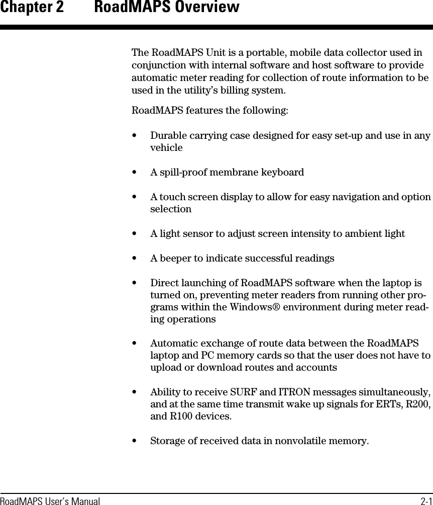 RoadMAPS User’s Manual 2-1Chapter 2 RoadMAPS OverviewThe RoadMAPS Unit is a portable, mobile data collector used in conjunction with internal software and host software to provide automatic meter reading for collection of route information to be used in the utility’s billing system. RoadMAPS features the following:•Durable carrying case designed for easy set-up and use in any vehicle•A spill-proof membrane keyboard •A touch screen display to allow for easy navigation and option selection•A light sensor to adjust screen intensity to ambient light•A beeper to indicate successful readings •Direct launching of RoadMAPS software when the laptop is turned on, preventing meter readers from running other pro-grams within the Windows® environment during meter read-ing operations•Automatic exchange of route data between the RoadMAPS laptop and PC memory cards so that the user does not have to upload or download routes and accounts•Ability to receive SURF and ITRON messages simultaneously, and at the same time transmit wake up signals for ERTs, R200, and R100 devices.•Storage of received data in nonvolatile memory.