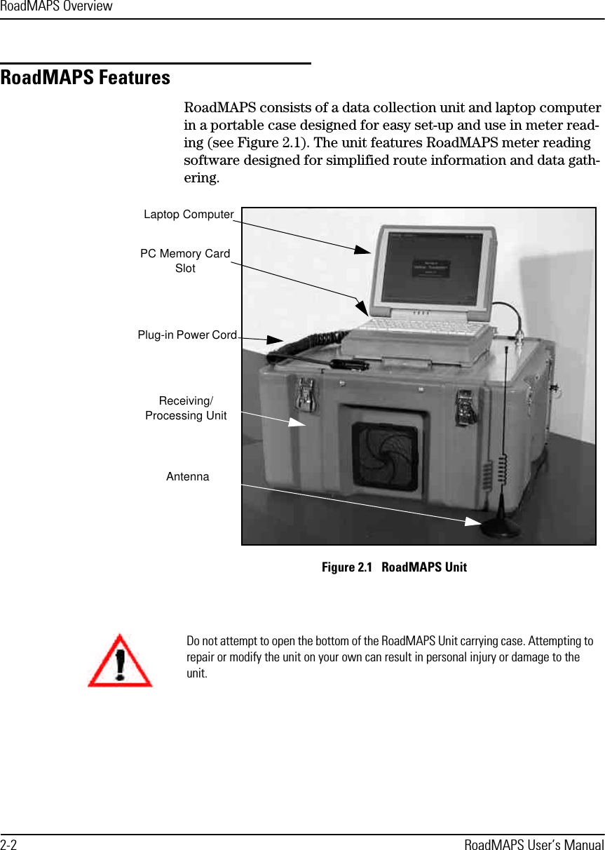 RoadMAPS Overview2-2 RoadMAPS User’s ManualRoadMAPS FeaturesRoadMAPS consists of a data collection unit and laptop computer in a portable case designed for easy set-up and use in meter read-ing (see Figure 2.1). The unit features RoadMAPS meter reading software designed for simplified route information and data gath-ering.Figure 2.1   RoadMAPS UnitLaptop ComputerPC Memory Card SlotPlug-in Power CordReceiving/Processing UnitAntennaDo not attempt to open the bottom of the RoadMAPS Unit carrying case. Attempting to repair or modify the unit on your own can result in personal injury or damage to the unit. 