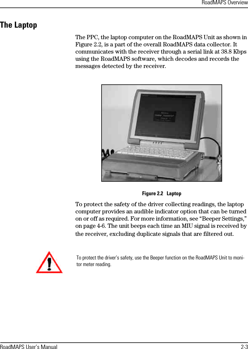 RoadMAPS OverviewRoadMAPS User’s Manual 2-3The LaptopThe PPC, the laptop computer on the RoadMAPS Unit as shown in Figure 2.2, is a part of the overall RoadMAPS data collector. It communicates with the receiver through a serial link at 38.8 Kbps using the RoadMAPS software, which decodes and records the messages detected by the receiver. Figure 2.2   LaptopTo protect the safety of the driver collecting readings, the laptop computer provides an audible indicator option that can be turned on or off as required. For more information, see “Beeper Settings,” on page 4-6. The unit beeps each time an MIU signal is received by the receiver, excluding duplicate signals that are filtered out. To protect the driver’s safety, use the Beeper function on the RoadMAPS Unit to moni-tor meter reading.