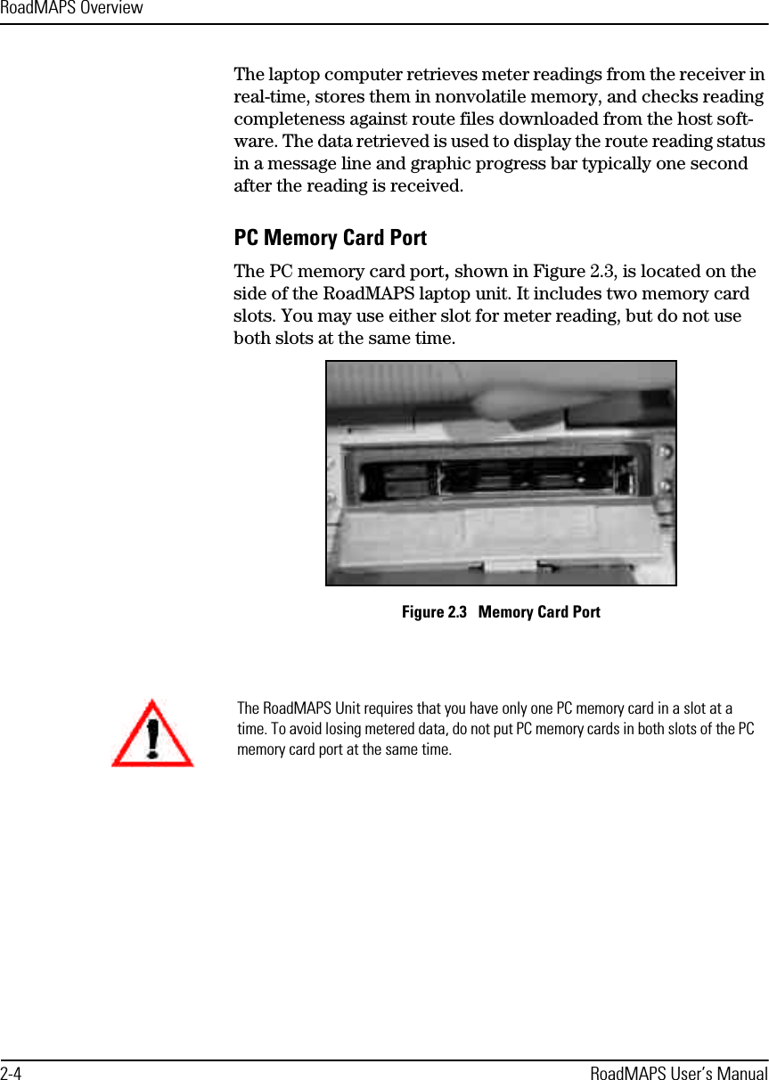 RoadMAPS Overview2-4 RoadMAPS User’s ManualThe laptop computer retrieves meter readings from the receiver in real-time, stores them in nonvolatile memory, and checks reading completeness against route files downloaded from the host soft-ware. The data retrieved is used to display the route reading status in a message line and graphic progress bar typically one second after the reading is received. PC Memory Card PortThe PC memory card port, shown in Figure 2.3, is located on the side of the RoadMAPS laptop unit. It includes two memory card slots. You may use either slot for meter reading, but do not use both slots at the same time.Figure 2.3   Memory Card PortThe RoadMAPS Unit requires that you have only one PC memory card in a slot at a time. To avoid losing metered data, do not put PC memory cards in both slots of the PC memory card port at the same time. 