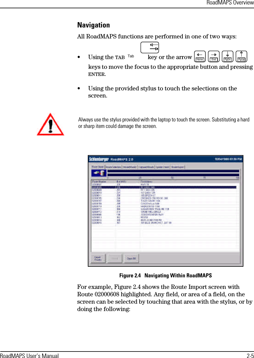 RoadMAPS OverviewRoadMAPS User’s Manual 2-5NavigationAll RoadMAPS functions are performed in one of two ways:•Using the TAB  key or the arrow  keys to move the focus to the appropriate button and pressing ENTER.•Using the provided stylus to touch the selections on the screen.Figure 2.4   Navigating Within RoadMAPSFor example, Figure 2.4 shows the Route Import screen with Route 02000608 highlighted. Any field, or area of a field, on the screen can be selected by touching that area with the stylus, or by doing the following:TabPgUpPgDnEndHomeAlways use the stylus provided with the laptop to touch the screen. Substituting a hard or sharp item could damage the screen.