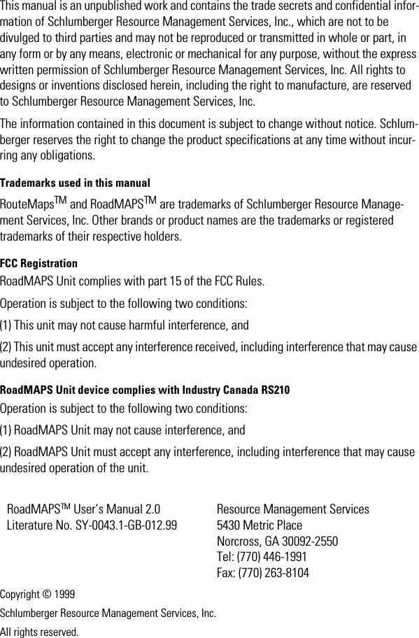 This manual is an unpublished work and contains the trade secrets and confidential infor-mation of Schlumberger Resource Management Services, Inc., which are not to be divulged to third parties and may not be reproduced or transmitted in whole or part, in any form or by any means, electronic or mechanical for any purpose, without the express written permission of Schlumberger Resource Management Services, Inc. All rights to designs or inventions disclosed herein, including the right to manufacture, are reserved to Schlumberger Resource Management Services, Inc. The information contained in this document is subject to change without notice. Schlum-berger reserves the right to change the product specifications at any time without incur-ring any obligations.Trademarks used in this manualRouteMapsTM and RoadMAPSTM are trademarks of Schlumberger Resource Manage-ment Services, Inc. Other brands or product names are the trademarks or registered trademarks of their respective holders.FCC RegistrationRoadMAPS Unit complies with part 15 of the FCC Rules.Operation is subject to the following two conditions: (1) This unit may not cause harmful interference, and (2) This unit must accept any interference received, including interference that may cause undesired operation.RoadMAPS Unit device complies with Industry Canada RS210Operation is subject to the following two conditions: (1) RoadMAPS Unit may not cause interference, and(2) RoadMAPS Unit must accept any interference, including interference that may cause undesired operation of the unit.Copyright © 1999Schlumberger Resource Management Services, Inc.All rights reserved.RoadMAPSTM User’s Manual 2.0Literature No. SY-0043.1-GB-012.99Resource Management Services5430 Metric PlaceNorcross, GA 30092-2550Tel: (770) 446-1991Fax: (770) 263-8104