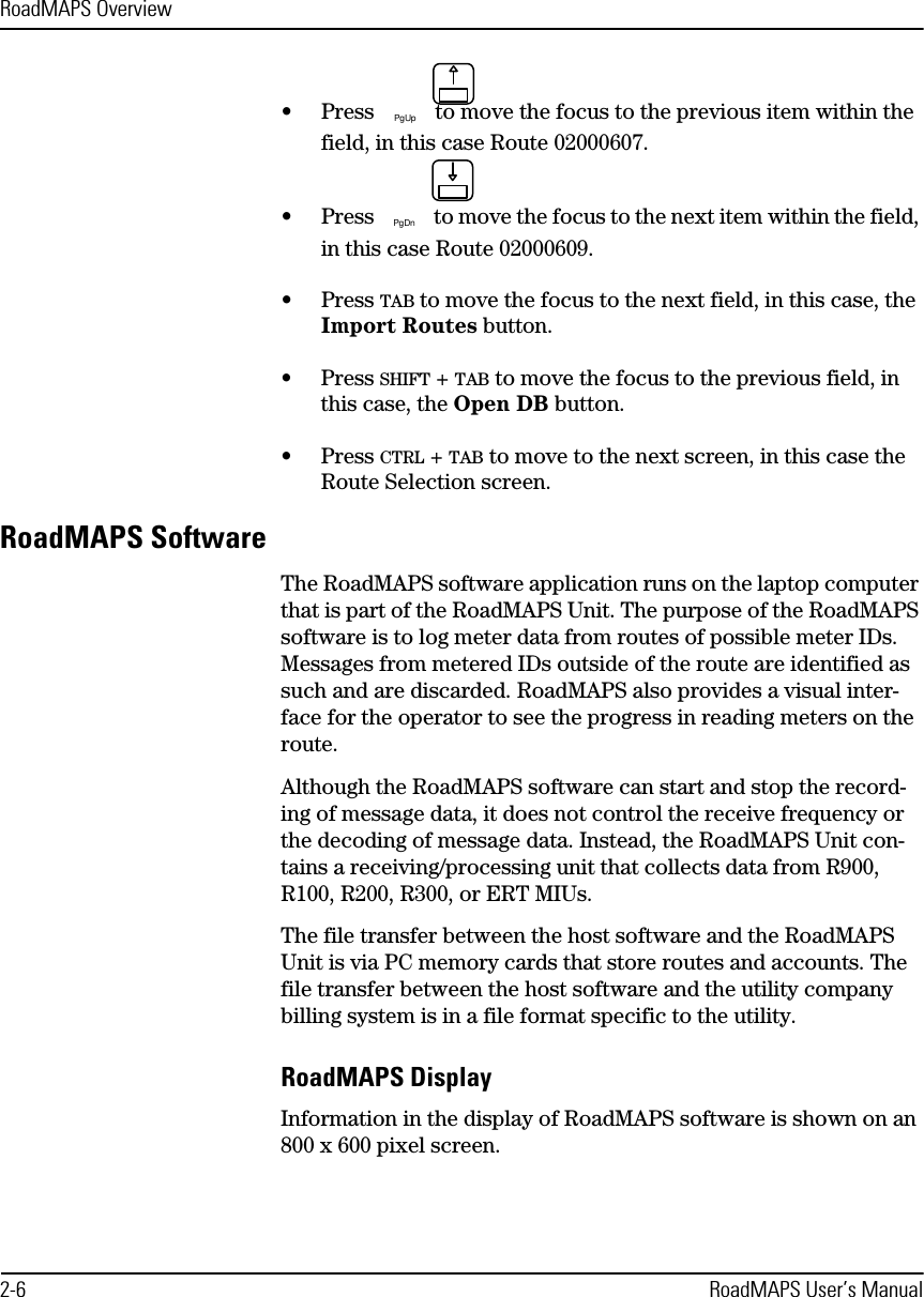 RoadMAPS Overview2-6 RoadMAPS User’s Manual•Press  to move the focus to the previous item within the field, in this case Route 02000607.•Press  to move the focus to the next item within the field, in this case Route 02000609.•Press TAB to move the focus to the next field, in this case, the Import Routes button.•Press SHIFT + TAB to move the focus to the previous field, in this case, the Open DB button.•Press CTRL + TAB to move to the next screen, in this case the Route Selection screen.RoadMAPS SoftwareThe RoadMAPS software application runs on the laptop computer that is part of the RoadMAPS Unit. The purpose of the RoadMAPS software is to log meter data from routes of possible meter IDs. Messages from metered IDs outside of the route are identified as such and are discarded. RoadMAPS also provides a visual inter-face for the operator to see the progress in reading meters on the route.Although the RoadMAPS software can start and stop the record-ing of message data, it does not control the receive frequency or the decoding of message data. Instead, the RoadMAPS Unit con-tains a receiving/processing unit that collects data from R900, R100, R200, R300, or ERT MIUs.The file transfer between the host software and the RoadMAPS Unit is via PC memory cards that store routes and accounts. The file transfer between the host software and the utility company billing system is in a file format specific to the utility.RoadMAPS DisplayInformation in the display of RoadMAPS software is shown on an 800 x 600 pixel screen.PgUpPgDn