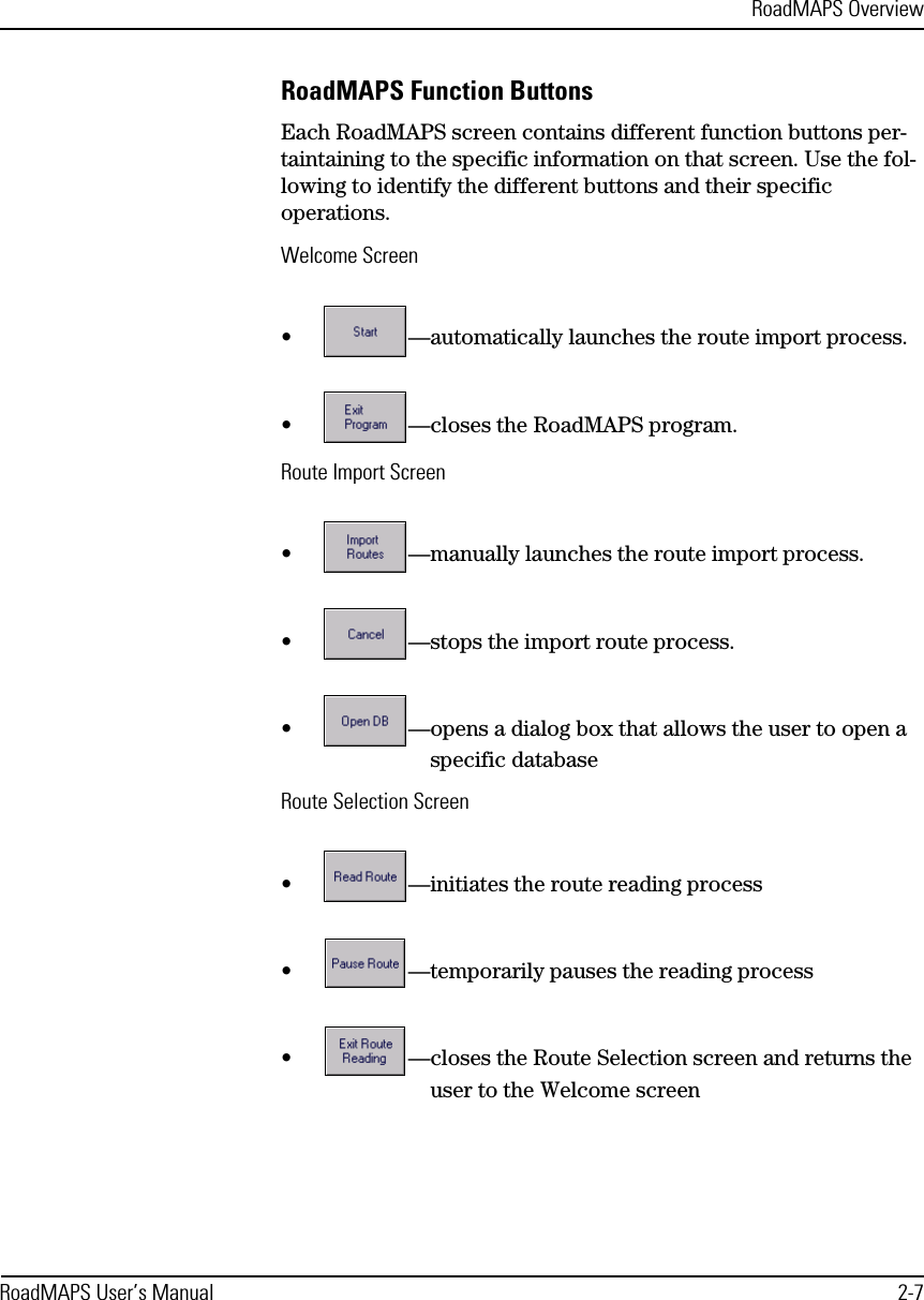 RoadMAPS OverviewRoadMAPS User’s Manual 2-7RoadMAPS Function ButtonsEach RoadMAPS screen contains different function buttons per-taintaining to the specific information on that screen. Use the fol-lowing to identify the different buttons and their specific operations.Welcome Screen•—automatically launches the route import process.•—closes the RoadMAPS program.Route Import Screen•—manually launches the route import process.•—stops the import route process.•—opens a dialog box that allows the user to open a specific databaseRoute Selection Screen•—initiates the route reading process•—temporarily pauses the reading process•—closes the Route Selection screen and returns the user to the Welcome screen