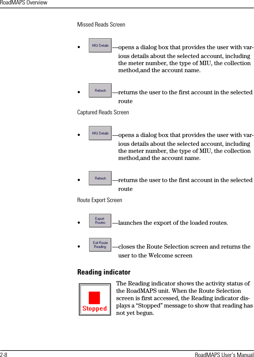 RoadMAPS Overview2-8 RoadMAPS User’s ManualMissed Reads Screen•—opens a dialog box that provides the user with var-ious details about the selected account, including the meter number, the type of MIU, the collection method,and the account name.•—returns the user to the first account in the selected routeCaptured Reads Screen•—opens a dialog box that provides the user with var-ious details about the selected account, including the meter number, the type of MIU, the collection method,and the account name.•—returns the user to the first account in the selected routeRoute Export Screen•—launches the export of the loaded routes.•—closes the Route Selection screen and returns the user to the Welcome screenReading indicator The Reading indicator shows the activity status of the RoadMAPS unit. When the Route Selection screen is first accessed, the Reading indicator dis-plays a “Stopped” message to show that reading has not yet begun.