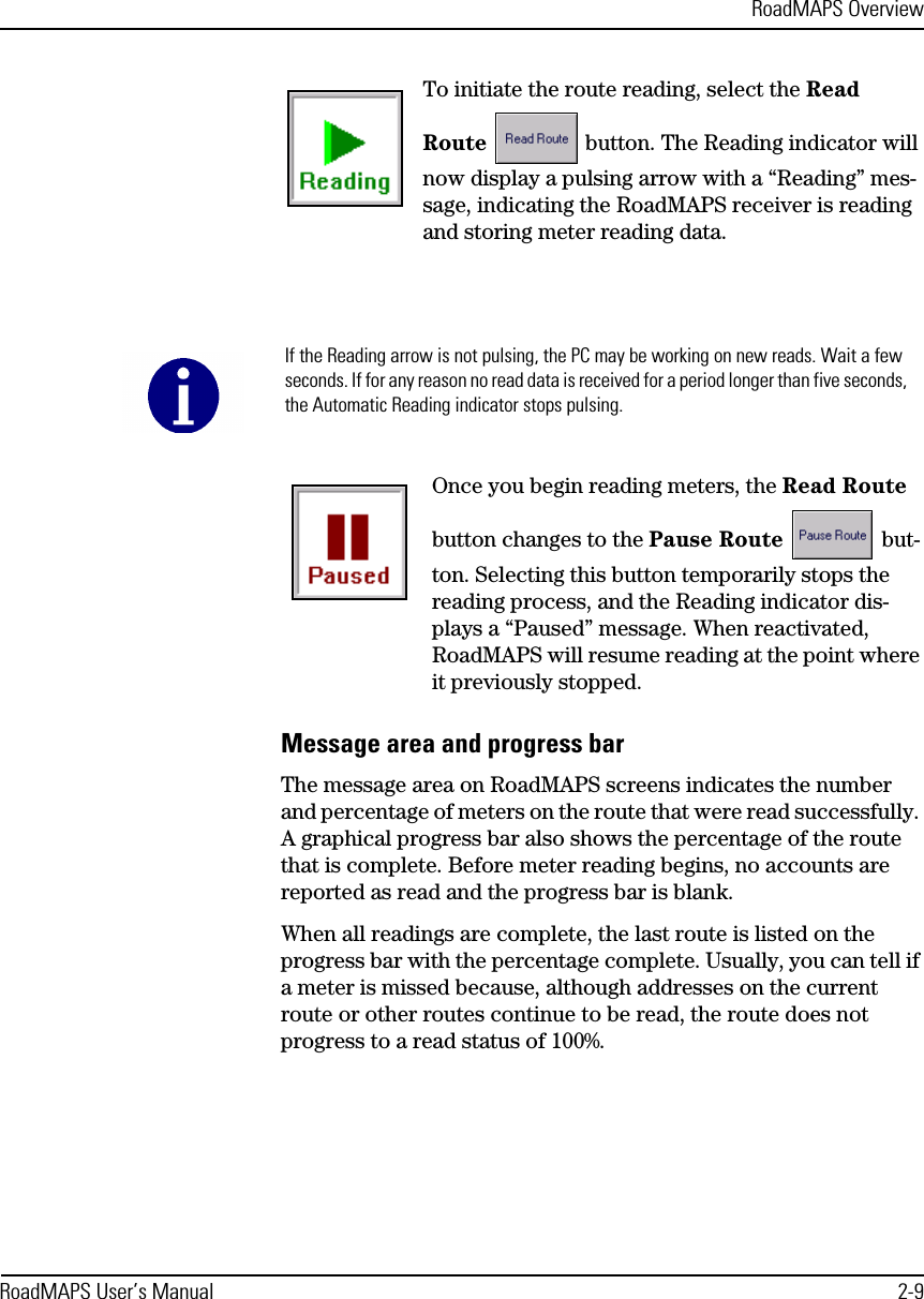 RoadMAPS OverviewRoadMAPS User’s Manual 2-9To initiate the route reading, select the Read Route  button. The Reading indicator will now display a pulsing arrow with a “Reading” mes-sage, indicating the RoadMAPS receiver is reading and storing meter reading data.Once you begin reading meters, the Read Route button changes to the Pause Route  but-ton. Selecting this button temporarily stops the reading process, and the Reading indicator dis-plays a “Paused” message. When reactivated, RoadMAPS will resume reading at the point where it previously stopped.Message area and progress barThe message area on RoadMAPS screens indicates the number and percentage of meters on the route that were read successfully. A graphical progress bar also shows the percentage of the route that is complete. Before meter reading begins, no accounts are reported as read and the progress bar is blank. When all readings are complete, the last route is listed on the progress bar with the percentage complete. Usually, you can tell if a meter is missed because, although addresses on the current route or other routes continue to be read, the route does not progress to a read status of 100%.If the Reading arrow is not pulsing, the PC may be working on new reads. Wait a few seconds. If for any reason no read data is received for a period longer than five seconds, the Automatic Reading indicator stops pulsing.