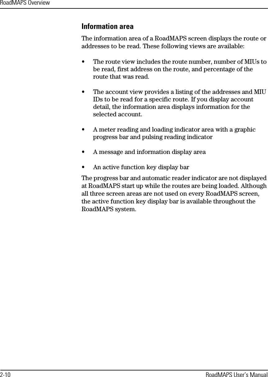 RoadMAPS Overview2-10 RoadMAPS User’s ManualInformation areaThe information area of a RoadMAPS screen displays the route or addresses to be read. These following views are available:•The route view includes the route number, number of MIUs to be read, first address on the route, and percentage of the route that was read. •The account view provides a listing of the addresses and MIU IDs to be read for a specific route. If you display account detail, the information area displays information for the selected account.•A meter reading and loading indicator area with a graphic progress bar and pulsing reading indicator•A message and information display area•An active function key display bar The progress bar and automatic reader indicator are not displayed at RoadMAPS start up while the routes are being loaded. Although all three screen areas are not used on every RoadMAPS screen, the active function key display bar is available throughout the RoadMAPS system.