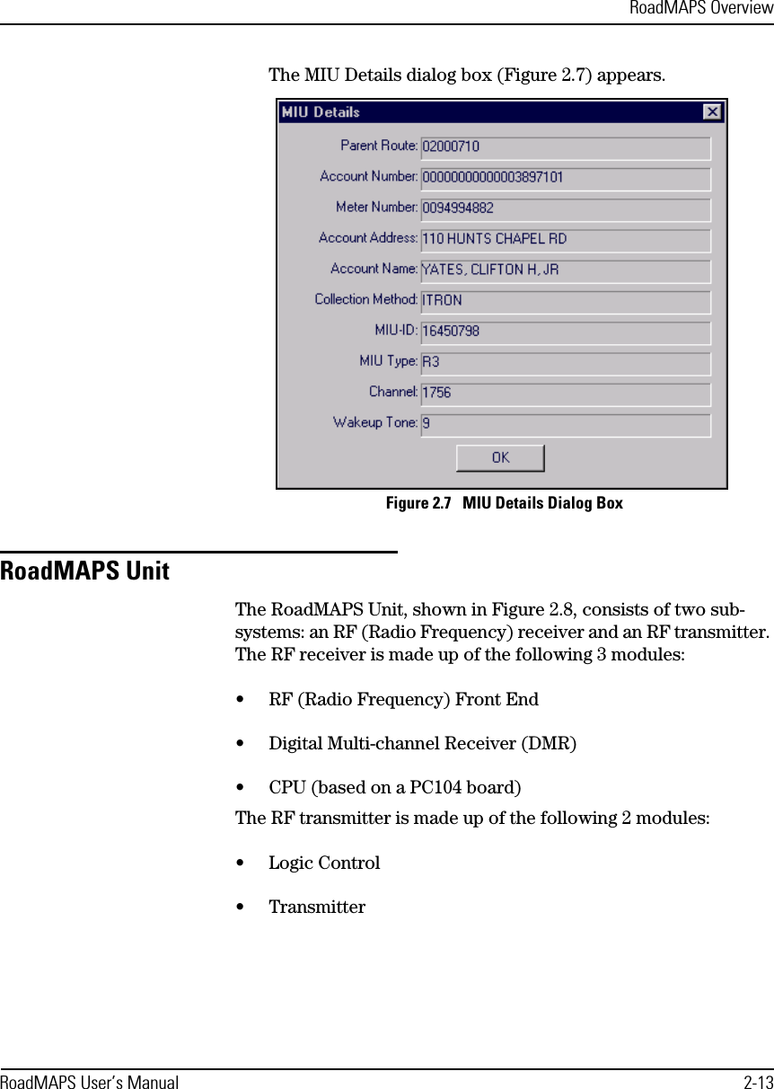 RoadMAPS OverviewRoadMAPS User’s Manual 2-13The MIU Details dialog box (Figure 2.7) appears. Figure 2.7   MIU Details Dialog BoxRoadMAPS UnitThe RoadMAPS Unit, shown in Figure 2.8, consists of two sub-systems: an RF (Radio Frequency) receiver and an RF transmitter. The RF receiver is made up of the following 3 modules:•RF (Radio Frequency) Front End•Digital Multi-channel Receiver (DMR)•CPU (based on a PC104 board)The RF transmitter is made up of the following 2 modules:•Logic Control•Transmitter