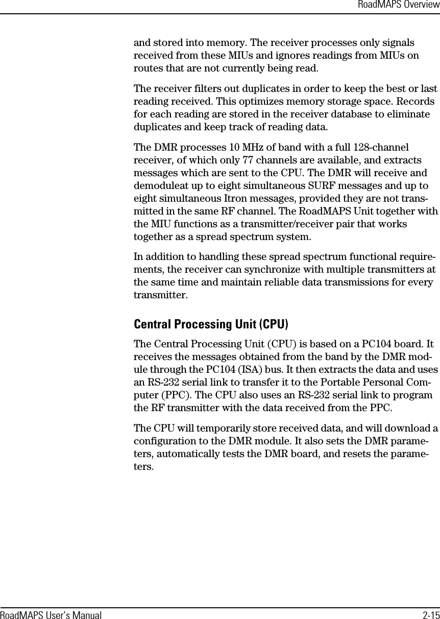 RoadMAPS OverviewRoadMAPS User’s Manual 2-15and stored into memory. The receiver processes only signals received from these MIUs and ignores readings from MIUs on routes that are not currently being read.The receiver filters out duplicates in order to keep the best or last reading received. This optimizes memory storage space. Records for each reading are stored in the receiver database to eliminate duplicates and keep track of reading data.The DMR processes 10 MHz of band with a full 128-channel receiver, of which only 77 channels are available, and extracts messages which are sent to the CPU. The DMR will receive and demoduleat up to eight simultaneous SURF messages and up to eight simultaneous Itron messages, provided they are not trans-mitted in the same RF channel. The RoadMAPS Unit together with the MIU functions as a transmitter/receiver pair that works together as a spread spectrum system.In addition to handling these spread spectrum functional require-ments, the receiver can synchronize with multiple transmitters at the same time and maintain reliable data transmissions for every transmitter.Central Processing Unit (CPU)The Central Processing Unit (CPU) is based on a PC104 board. It receives the messages obtained from the band by the DMR mod-ule through the PC104 (ISA) bus. It then extracts the data and uses an RS-232 serial link to transfer it to the Portable Personal Com-puter (PPC). The CPU also uses an RS-232 serial link to program the RF transmitter with the data received from the PPC.The CPU will temporarily store received data, and will download a configuration to the DMR module. It also sets the DMR parame-ters, automatically tests the DMR board, and resets the parame-ters.