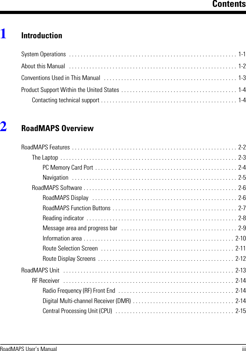 ContentsRoadMAPS User’s Manual iii1IntroductionSystem Operations  . . . . . . . . . . . . . . . . . . . . . . . . . . . . . . . . . . . . . . . . . . . . . . . . . . . . . . . . . .  1-1About this Manual   . . . . . . . . . . . . . . . . . . . . . . . . . . . . . . . . . . . . . . . . . . . . . . . . . . . . . . . . . .  1-2Conventions Used in This Manual   . . . . . . . . . . . . . . . . . . . . . . . . . . . . . . . . . . . . . . . . . . . . . .  1-3Product Support Within the United States  . . . . . . . . . . . . . . . . . . . . . . . . . . . . . . . . . . . . . . . .  1-4Contacting technical support . . . . . . . . . . . . . . . . . . . . . . . . . . . . . . . . . . . . . . . . . . . . . . .  1-42RoadMAPS OverviewRoadMAPS Features  . . . . . . . . . . . . . . . . . . . . . . . . . . . . . . . . . . . . . . . . . . . . . . . . . . . . . . . . .  2-2The Laptop  . . . . . . . . . . . . . . . . . . . . . . . . . . . . . . . . . . . . . . . . . . . . . . . . . . . . . . . . . . . . .  2-3PC Memory Card Port  . . . . . . . . . . . . . . . . . . . . . . . . . . . . . . . . . . . . . . . . . . . . . . . . . 2-4Navigation   . . . . . . . . . . . . . . . . . . . . . . . . . . . . . . . . . . . . . . . . . . . . . . . . . . . . . . . . .  2-5RoadMAPS Software . . . . . . . . . . . . . . . . . . . . . . . . . . . . . . . . . . . . . . . . . . . . . . . . . . . . .  2-6RoadMAPS Display   . . . . . . . . . . . . . . . . . . . . . . . . . . . . . . . . . . . . . . . . . . . . . . . . . . 2-6RoadMAPS Function Buttons . . . . . . . . . . . . . . . . . . . . . . . . . . . . . . . . . . . . . . . . . . .  2-7Reading indicator  . . . . . . . . . . . . . . . . . . . . . . . . . . . . . . . . . . . . . . . . . . . . . . . . . . . . 2-8Message area and progress bar   . . . . . . . . . . . . . . . . . . . . . . . . . . . . . . . . . . . . . . . .  2-9Information area . . . . . . . . . . . . . . . . . . . . . . . . . . . . . . . . . . . . . . . . . . . . . . . . . . . .  2-10Route Selection Screen  . . . . . . . . . . . . . . . . . . . . . . . . . . . . . . . . . . . . . . . . . . . . . .  2-11Route Display Screens  . . . . . . . . . . . . . . . . . . . . . . . . . . . . . . . . . . . . . . . . . . . . . . .  2-12RoadMAPS Unit   . . . . . . . . . . . . . . . . . . . . . . . . . . . . . . . . . . . . . . . . . . . . . . . . . . . . . . . . . . .  2-13RF Receiver   . . . . . . . . . . . . . . . . . . . . . . . . . . . . . . . . . . . . . . . . . . . . . . . . . . . . . . . . . . .  2-14Radio Frequency (RF) Front End  . . . . . . . . . . . . . . . . . . . . . . . . . . . . . . . . . . . . . . . .  2-14Digital Multi-channel Receiver (DMR)  . . . . . . . . . . . . . . . . . . . . . . . . . . . . . . . . . . .  2-14Central Processing Unit (CPU)   . . . . . . . . . . . . . . . . . . . . . . . . . . . . . . . . . . . . . . . . .  2-15